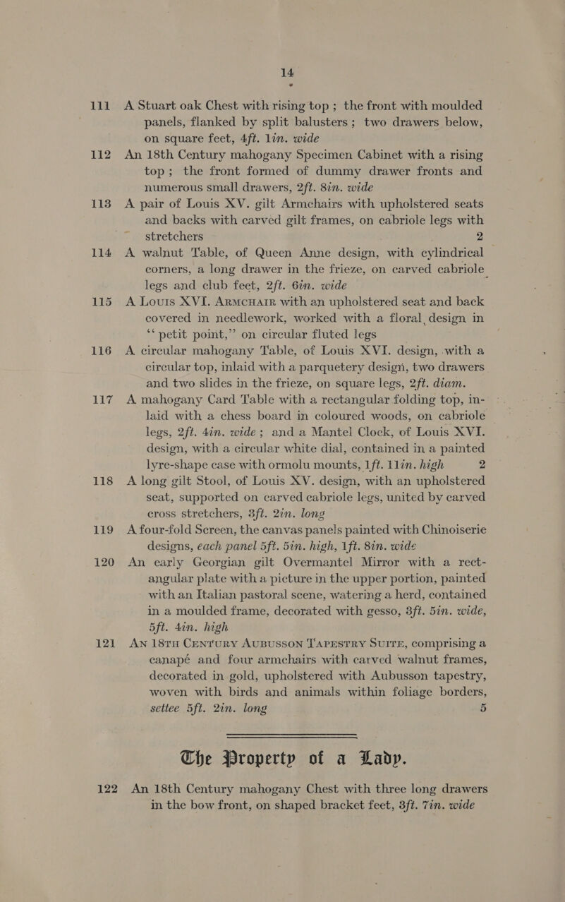 111 113 114 115 116 117 118 119 120 121 14 A Stuart oak Chest with rising top ; the front with moulded panels, flanked by split balusters; two drawers below, on square feet, 4ft. lin. wide An 18th Century mahogany Specimen Cabinet with a rising top; the front formed of dummy drawer fronts and numerous small drawers, 2ft. 8in. wide A pair of Louis XV. gilt Armchairs with upholstered seats and backs with carved gilt frames, on cabriole legs with stretchers é 2 A walnut Table, of Queen Anne design, with cylindrical . corners, a long drawer in the frieze, on carved cabriole legs and club feet, 2ft. 6in. wide q A Louis XVI. Armcuair with an upholstered seat and back covered in needlework, worked with a floral, design in ‘‘ petit point,” on circular fluted legs | A circular mahogany Table, of Louis XVI. design, with a circular top, inlaid with a parquetery design, two drawers | and two slides in the frieze, on square legs, 2ft. diam. A mahogany Card Table with a rectangular folding top, in- laid with a chess board in coloured woods, on cabriole | legs, 2ft. 4an. wide; and a Mantel Clock, of Louis XVI. design, with a circular white dial, contained in a painted lyre-shape case with ormolu mounts, 1ft. Llin. high 2 A long gilt Stool, of Louis XV. design, with an upholstered seat, supported on carved cabriole legs, united by carved cross stretchers, 3ft. 2in. long A four-fold Screen, the canvas panels painted with Chinoiserie designs, each panel 5ft. 5in. high, 1ft. 8in. wide An early Georgian gilt Overmantel Mirror with a rect- angular plate with a picture in the upper portion, painted with an Italian pastoral scene, watering a herd, contained in a moulded frame, decorated with gesso, 3ft. 5in. wide, 5ft. 4in. high AN 18TH CENTURY AUBUSSON T'APESTRY SUITE, comprising a canapé and four armchairs with carved walnut frames, decorated in gold, upholstered with Aubusson tapestry, woven with birds and animals within foliage borders, settee 5ft. 2in. long 5 Che Property of a Lady. in the bow front, on shaped bracket feet, 3ft. Tin. wide