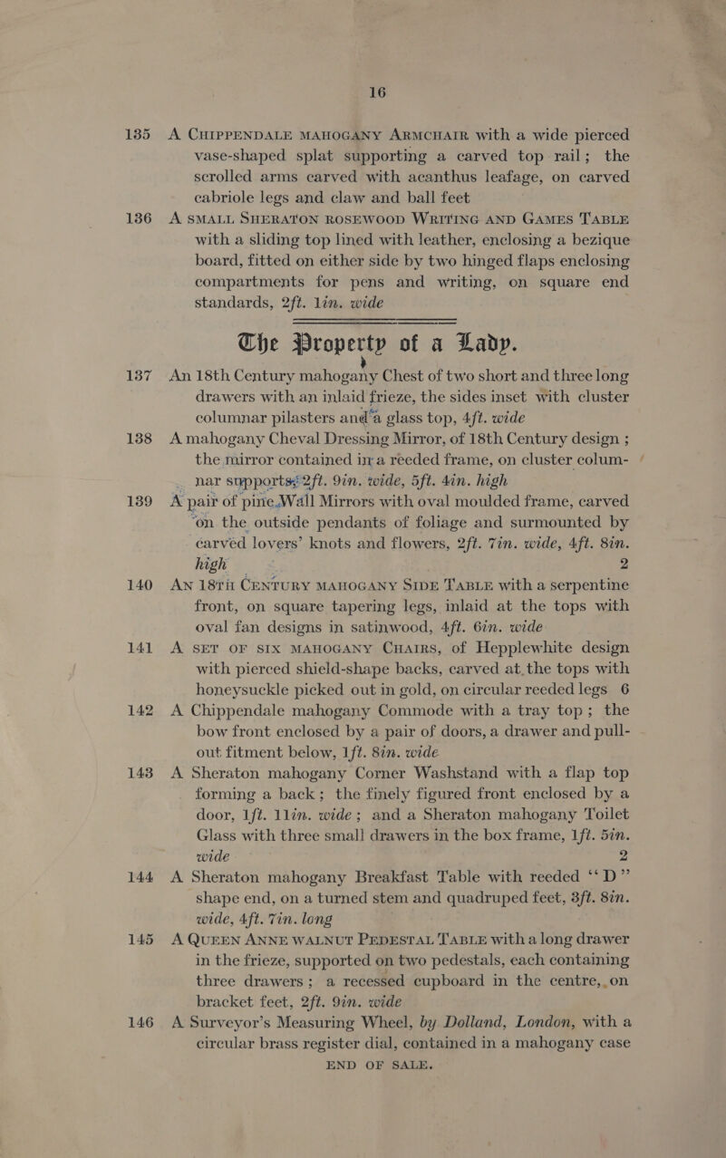 135 136 137 138 139 140 141 142 143 144 146 16 A CHIPPENDALE MAHOGANY ARMCHAIR with a wide pierced vase-shaped splat supporting a carved top rail; the scrolled arms carved with acanthus leafage, on carved cabriole legs and claw and ball feet A SMALL SHERATON ROSEWOOD WRITING AND GAMES TABLE with a sliding top lined with leather, enclosing a bezique board, fitted on either side by two hinged flaps enclosing compartments for pens and writing, on square end standards, 2ft. lin. wide The BWrop ert of a Lavy. An 18th Century mahogany Chest of two short and three long drawers with an inlaid frieze, the sides inset with cluster columnar pilasters and’a glass top, 4/t. wide A mahogany Cheval Dressing Mirror, of 18th Century design ; the mirror contained ina reeded frame, on cluster colum- nar supports; 2ft. 9in, wide, 5ft. dan. high A pair of pine,Wall Mirrors with oval moulded frame, carved ‘on the outside pendants of foliage and surmounted by carved lovers’ knots and flowers, 2fé. Tin. wide, 4ft. 87n. high : 2 Aw 189i CENTURY MAHOGANY SIDE TABLE with a serpentine front, on square tapering legs, inlaid at the tops with oval fan designs in satinwood, 4ft. 6in. wide A SET OF SIX MAHOGANY Cuairs, of Hepplewhite design with pierced shield-shape backs, carved at.the tops with honeysuckle picked out in gold, on circular reeded legs 6 A Chippendale mahogany Commode with a tray top; the bow front enclosed by a pair of doors, a drawer and pull- out fitment below, Lft. 8in. wide A Sheraton mahogany Corner Washstand with a flap top forming a back; the finely figured front enclosed by a door, It. 1lin. wide; and a Sheraton mahogany Toilet Glass with three small drawers in the box frame, Lft. 5in. wide 2 A Sheraton mahogany Breakfast Table with reeded ‘‘D” shape end, on a turned stem and quadruped feet, 3ft. 87n. wide, 4ft. Tin. long A QUEEN ANNE WALNUT PEDESTAL TABLE with a long drawer in the frieze, supported on two pedestals, each containing three drawers; a recessed cupboard in the centre,.on bracket feet, 2ft. 91n. wide A Surveyor’s Measuring Wheel, by Dolland, London, with a circular brass register dial, contained in a mahogany case END OF SALE.