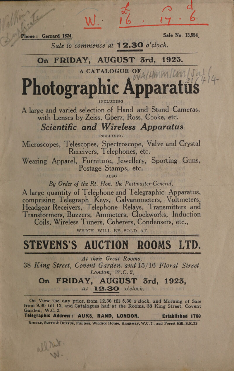 Sale to commence at 12.30 o'clock. On FRIDAY, AUGUST Grd, 1923. A CATALOGUE OF | Photographic Apparatus“ INCLUDING A te and mead selection of Hand and Stand Cameras, with Lenses by Zeiss, Goerz, Ross, Cooke, ete. Scientific and Wireless Apparatus Microscopes, Telescopes, Guitare sel ae Valve and Crystal Receivers, lelephones, etc. Wearing Apparel, Furniture, Jewellery, Sporting Guns, ostage Stamps, etc, ALSO By Order of the Rt. Hon. the Postmaster-General, A large quantity of Telephone and Telegraphic Apparatus, comprising Telegraph Keys, Galvanometers, Voltmeters, Headgear Receivers, Telephone Relays, Transmitters and Transformers, Biever: Ammeters, Clockworks, Induction Coils, Wireless vere: Chharens Condensers, etc., WHICH WILL BE SOLD AT STEVENS’S AUCTION ROOMS | LTD.       At their Great Rooms, 38 King Street, Covent Garden, and 15/16 Floral Street, London, W.C. 2, i FRIDAY, AUGUST 3rd, 1923, At 12.30. o'clock. On View the day prior, from 12.30 till 5.30 o’clock, and Morning of Sale from 9.3() till 12, and Catalogues had at the Rooms, 38 King Stréet, Covent Garden, W.C. 2. Telegraphic Address: AUKS, RAND, LONDON. Established 1760 RipoLe, Smitu &amp; Durrus, Printers, Windsor House, Kingsway, W.C.2; and Forest Hill, S.K.23