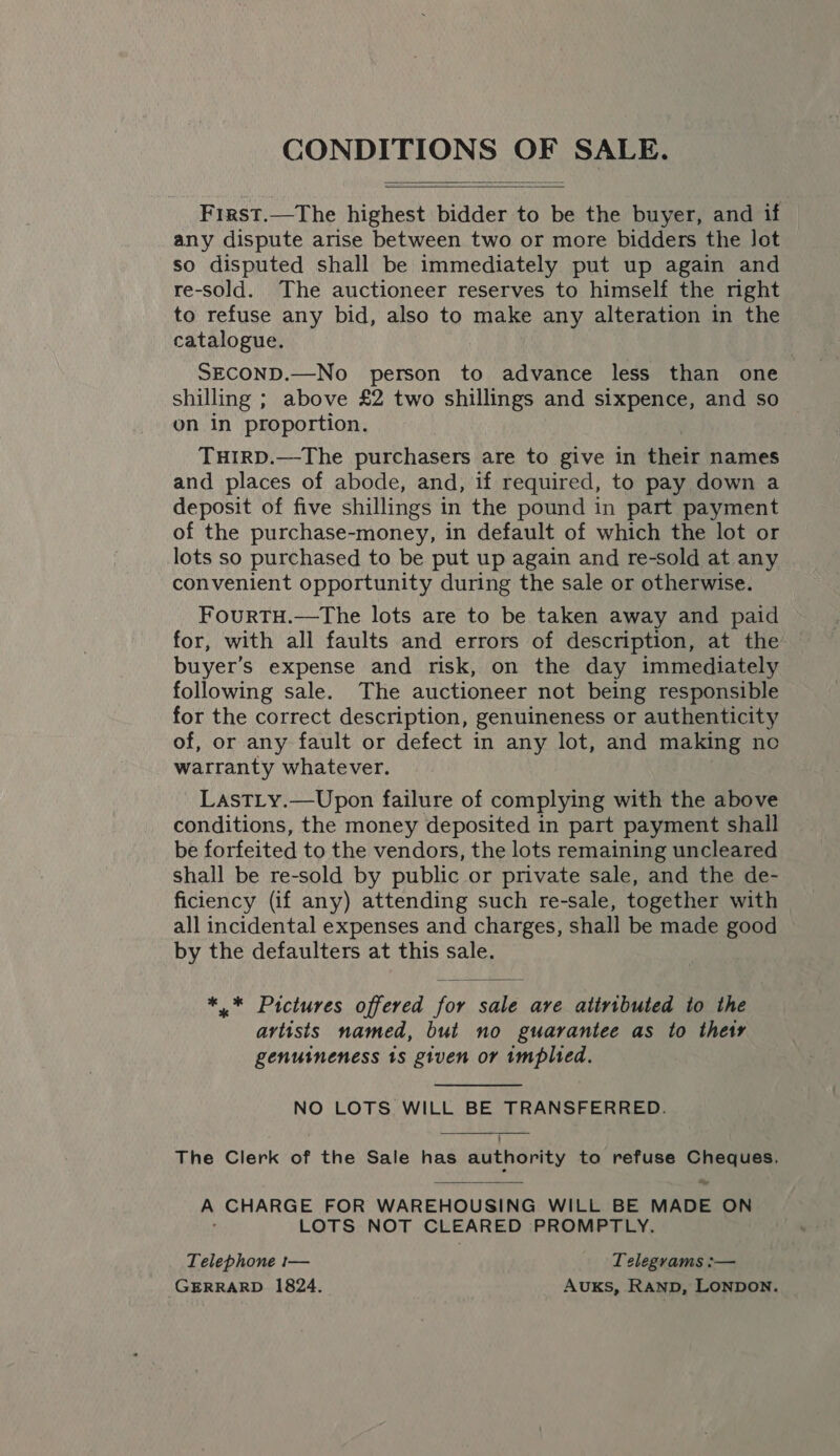 CONDITIONS OK SALE.   First.—The highest bidder to be the buyer, and if any dispute arise between two or more bidders the lot so disputed shall be immediately put up again and re-sold. The auctioneer reserves to himself the right to refuse any bid, also to make any alteration in the catalogue. SECOND.—No person to advance less than one shilling ; above £2 two shillings and sixpence, and so on in proportion. THIRD.—The purchasers are to give in their names and places of abode, and, if required, to pay down a deposit of five shillings in the pound in part payment of the purchase-money, in default of which the lot or lots so purchased to be put up again and re-sold at any convenient opportunity during the sale or otherwise. FourTH.—The lots are to be taken away and paid for, with all faults and errors of description, at the buyer’s expense and risk, on the day immediately following sale. The auctioneer not being responsible for the correct description, genuineness or authenticity of, or any fault or defect in any lot, and making no warranty whatever. LastLy.—Upon failure of complying with the above conditions, the money deposited in part payment shall be forfeited to the vendors, the lots remaining uncleared shall be re-sold by public or private sale, and the de- ficiency (if any) attending such re-sale, together with all incidental expenses and charges, shall be made good by the defaulters at this sale. ** Pictures offered for sale are atiributed to the artists named, but no guarantee as to their genuineness 1s given or implied. NO LOTS WILL BE TRANSFERRED. The Clerk of the Sale has authority to refuse Cheques. iy A CHARGE FOR WAREHOUSING WILL BE MADE ON LOTS NOT CLEARED PROMPTLY. Telephone t— Telegrams :— GERRARD 1824. Auks, RAND, LONDON.