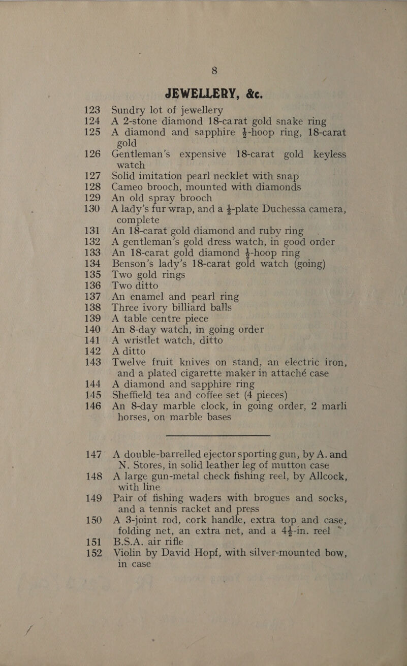 123 124 125 126 127 128 129 130 131 132 133 134 135 136 137 138 139 140 14] 142 143 144 145 146 147 148 149 150 151 152 8 JEWELLERY, &amp;c. Sundry lot of jewellery A 2-stone diamond 18-carat gold snake ring A diamond and sapphire 4-hoop ring, 18-carat gold Gentleman’s expensive 18-carat gold keyless watch Solid imitation pearl necklet with snap Cameo brooch, mounted with diamonds An old spray brooch A lady’s fur wrap, and a $-plate Duchessa camera, complete An 18-carat gold diamond and ruby ring A gentleman’s gold dress watch, in good order An 18-carat gold diamond 4$-hoop ring Benson’s lady’s 18-carat gold watch (going) Two gold rings Two ditto An enamel and pearl ring Three ivory billiard balls A table centre piece An 8-day watch, in going order A wristlet watch, ditto A ditto Twelve fruit knives on stand, an electric iron, and a plated cigarette maker in attaché case A diamond and sapphire ring Sheffield tea and coffee set (4 pieces) An 8-day marble clock, in going order, 2 marli horses, on marble bases A double-barrelled ejector sporting gun, by A. and N. Stores, in solid leather leg of mutton case A large gun-metal check fishing reel, by Allcock, with line Pair of fishing waders with brogues and socks, and a tennis racket and press A 3-joint rod, cork handle, extra top and case, folding net, an extra net, and a 44-in. reel ~ B.S.A. air rifle Violin by David Hopf, with silver-mounted bow, in case