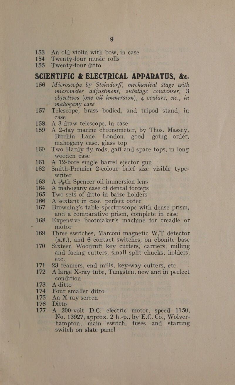 153 154 155 9 An old violin with bow, in case Twenty-four music rolls Twenty-four ditto 157 158 159 160 161 162 163 164 165 166 167 168 169 170 171 172 173 174 175 176 177 micrometer adjustment, substage condenser, 3 objectives (one oil 1mmersion), 4 oculars, etc., in mahogany case Telescope, brass bodied, and tripod stand, in case A 3-draw telescope, in case A 2-day marine chronometer, by Thos. Massey, Birchin Lane, London, good going order, mahogany case, glass top Two Hardy fly rods, gaff and spare tops, in long wooden case A 12-bore single barrel ejector gun Smith-Premier 2-colour brief size visible type- writer A jth Spencer oil immersion lens A mahogany case of dental forceps Two sets of ditto in baize holders A sextant in case perfect order Browning’s table spectroscope with dense prism, and a comparative prism, complete in case Expensive bootmaker’s machine for treadle or motor Three switches, Marconi magnetic W/T detector (A.F.), and 6 contact switches, on ebonite base Sixteen Woodruff key cutters, carriers, milling and facing cutters, small split chucks, holders, etc. 23 reamers, end mills, key-way cutters, etc. A large X-ray tube, Tungsten, new and in perfect condition A ditto Four smaller ditto An X-ray screen Ditto A 200-volt D.C. electric motor, speed 1150, No. 13927, approx. 2 h.-p., by E.C. Co., Wolver- hampton, main switch, fuses and _ starting switch on slate panel