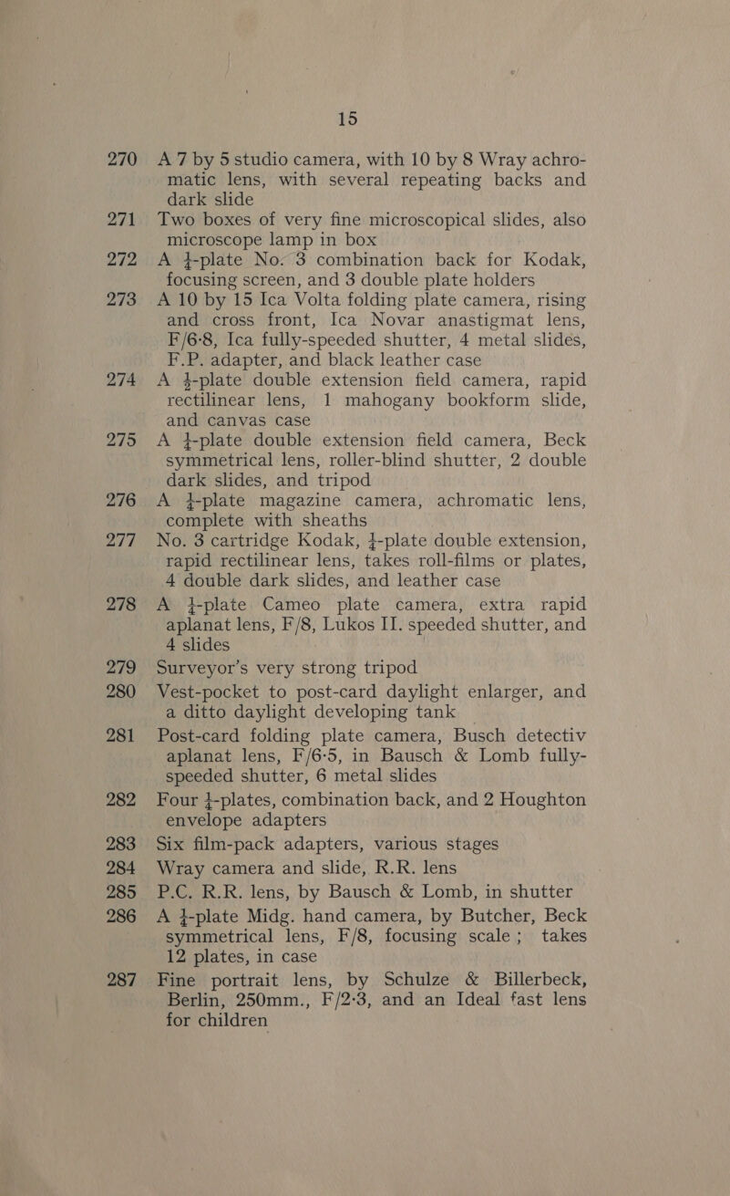 270 271 272 273 274 275 276 277 278 279 280 281 282 283 284 285 286 287 15 A 7 by 5studio camera, with 10 by 8 Wray achro- matic lens, with several repeating backs and dark slide Two boxes of very fine microscopical slides, also microscope lamp in box A 4-plate No: 3 combination back for Kodak, focusing screen, and 3 double plate holders A 10 by 15 Ica Volta folding plate camera, rising and cross front, Ica Novar anastigmat lens, F/6-8, Ica fully-speeded shutter, 4 metal slides, F.P. adapter, and black leather case A 4-plate double extension field camera, rapid rectilinear lens, 1 mahogany bookform slide, and canvas case A 4-plate double extension field camera, Beck symmetrical lens, roller-blind shutter, 2 double dark slides, and tripod A +-plate magazine camera, achromatic lens, complete with sheaths No. 3 cartridge Kodak, 4-plate double extension, rapid rectilinear lens, takes roll-films or plates, 4 double dark slides, and leather case A +-plate Cameo plate camera, extra rapid aplanat lens, F/8, Lukos II. speeded shutter, and 4 slides Surveyor’s very strong tripod Vest-pocket to post-card daylight enlarger, and a ditto daylight developing tank Post-card folding plate camera, Busch detectiv aplanat lens, F/6-5, in Bausch &amp; Lomb fully- speeded shutter, 6 metal slides Four 4-plates, combination back, and 2 Houghton envelope adapters Six film-pack adapters, various stages Wray camera and slide, R.R. lens P.C. R.R. lens, by Bausch &amp; Lomb, in shutter A i-plate Midg. hand camera, by Butcher, Beck symmetrical lens, F/8, focusing scale; takes 12 plates, in case Fine portrait lens, by Schulze &amp; Billerbeck, Berlin, 250mm., F/2-3, and an Ideal fast lens for children
