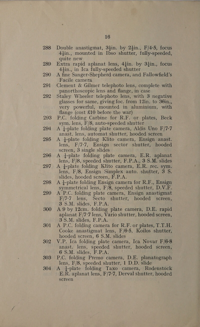288 289 290 291 292 293 294 295 296 297 298 299 300 301 302 303 304 16 Double anastigmat, 34in. by 24in., F/4-5, focus 4iin., mounted in Ibso shutter, fully-speeded, quite new Extra rapid aplanat lens, 44in. by 34in., focus Aiin., in Ica fully-speeded shutter A fine Sanger-Shepherd camera, and Fallowfield’s Facile camera Clement &amp; Gilmer telephoto lens, complete with panorthoscopic lens and flange, in case Staley Wheeler telephoto lens, with 3 negative glasses for same, giving foc. from 12in. to 36in., very powerful, mounted in aluminium, with flange (cost £10 before the war) P.C. folding Carbine for R.F. or plates, Beck sym. lens, F/8, auto-speeded shutter A #-plate folding plate camera, Aldis Uno F/7-:7 anast. lens, automat shutter, hooded screen A #- plate folding Klto camera, Ensign anast. lens, F/7:7, Ensign sector shutter, hooded screen, 3 single slides A 4-plate folding plate camera, E.R. aplanat lens, F/8, speeded shutter, F.P.A., 3 S.M. slides A }-plate folding Klito camera, E.R. rec. sym. lens, F/8, Ensign Simplex auto. shutter, 3 S. slides, hooded screen, F.P.A. A +-plate folding Ensign camera for R.F., Ensign symmetrical lens, F/8, speeded shutter, D.V.F. A P.C. folding plate camera, Ensign anastigmat EF/7:7 .. lens, ‘Secto shutter; hooded “screen: 3 S.M. slides, F.P.A: A 9 by 12cm. folding plate camera, D.E. rapid aplanat F/7'7 lens, Vario shutter, hooded screen, 3S.M. slides, F.P.A. A P.C. folding camera for R.F. or plates, T.T.H. Cooke anastigmat lens, F/6-5, Koilos shutter, hooded screen, 6 S.M. slides V.P. Ica folding plate camera, Ica Novar F/6-8 anast. lens, speeded shutter, hooded screen, 6 S.M. slides, F.P.A. ) P.C. folding Premo camera, D.E. planatograph lens, F/8, speeded shutter, 1 D.D. slide A +-plate folding Taxo camera, Rodenstock E.R. aplanat lens, F/7-7, Derval shutter, hooded screen