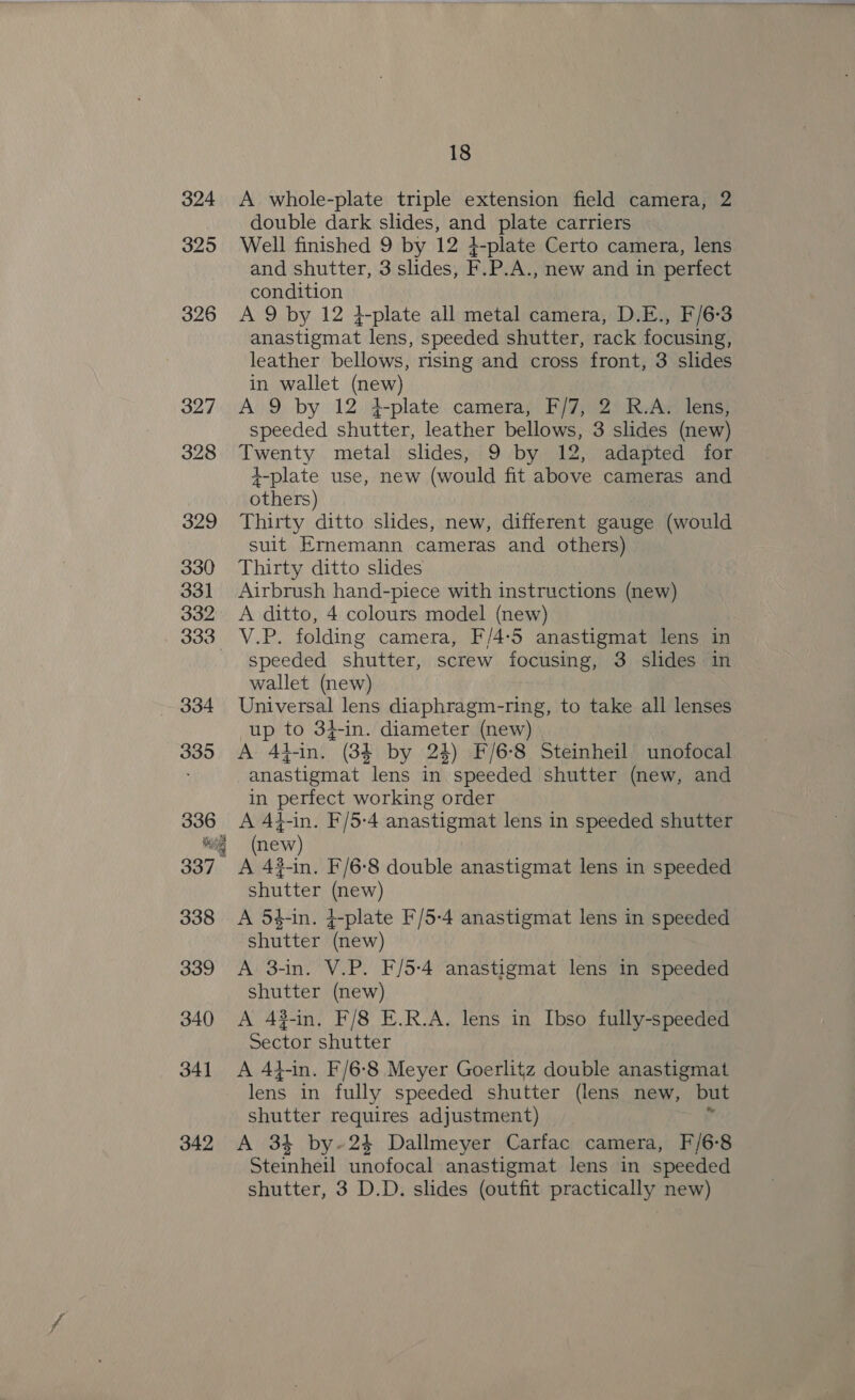 324 325 326 327 328 329 330 331 332 333 ~~ 334 335 336 ioe 337 Ses 338 339 340 341 342 18 A whole-plate triple extension field camera, 2 double dark slides, and plate carriers Well finished 9 by 12 4-plate Certo camera, lens and shutter, 3 slides, F.P.A., new and in perfect condition A 9 by 12 4+-plate all metal camera, D.E., F/6-3 anastigmat lens, speeded shutter, rack focusing, leather bellows, rising and cross front, 3 slides in wallet (new) A.9 by 12. 4-plate: camera; F/7; 2) RuAw lens} speeded shutter, leather bellows, 3 slides (new) Twenty metal slides, 9 by 12, adapted for +-plate use, new (would fit above cameras and others) Thirty ditto slides, new, different gauge (would suit Ernemann cameras and others) Thirty ditto slides Airbrush hand-piece with instructions (new) A ditto, 4 colours model (new) V.P. folding camera, F/4:5 anastigmat lens in speeded shutter, screw focusing, 3 slides in wallet (new) Universal lens diaphragm-ring, to take all lenses up to 3}-in. diameter (new) | A Ad-in. (384 by 24) F/6-8 Steinheil unofocal anastigmat lens in speeded shutter (new, and in perfect working order A At-in. F/5-4 anastigmat lens in speeded shutter (new) A 43-in. F/6-8 double anastigmat lens in speeded shutter (new) A 5$-in. ¢-plate F/5-4 anastigmat lens in speeded shutter (new) A 3-in. V.P. F/5-4 anastigmat lens in speeded shutter (new) | A 43-in, F/8 E.R.A. lens in Ibso fully-speeded Sector shutter A 4t-in. F/6-8 Meyer Goerlitz double anastigmat lens in fully speeded shutter (lens new, but shutter requires adjustment) y A 34 by-24 Dallmeyer Carfac camera, F/6-8 Steinheil unofocal anastigmat lens in speeded shutter, 3 D.D. slides (outfit practically new)