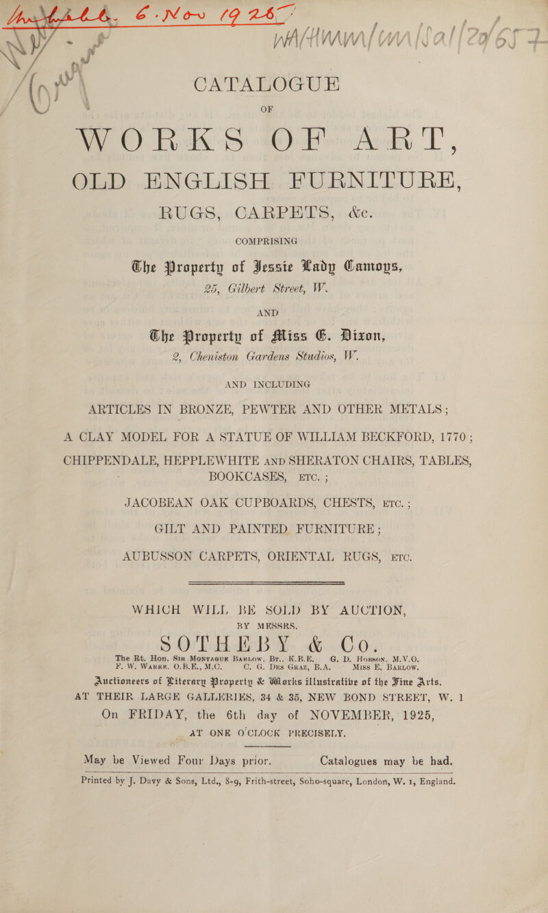   a 6-Now (9 267% . . j | / { i] f f r fi f , f, ‘i , | | 2 j \ ! (or CATALOGUE WORKS OF ART, OLD ENGLISH FURNITURE, RUGS,. CARPETS, . &amp;c. COMPRISING Ghe Property of Jessie Lady Camops, 25, Gilbert Street, W. AND G@he Property of Miss EG. Dixon, 2, Cheniston Gardens Studios, W. AND INCLUDING ARTICLES IN BRONZE, PEWTER AND OTHER METALS ; A CLAY MODEL FOR A STATUE OF WILLIAM BECKFORD, 1770 ; CHIPPENDALE, HEPPLEWHITE anp SHERATON CHAIRS, TABLES, BOOKCASES, ETC. ; JACOBEAN OAK CUPBOARDS, CHESTS, Etc. ; GILT AND PAINTED, FURNITURE ; AUBUSSON CARPETS, ORIENTAL RUGS, ETc. WHICH WILI BE SOLD BY AUCTION, BY MRESSRS. \ ryy oe He BLP 54 9 Ob Bhs Xe &amp; OO The Rt. Hon. Str Monracuk Barnow, Br.. K.B.E, G. D. Horson. M.V.O. KF. W, Warr. O.B.E., M.C. C. G. DES GRAZ, B.A. Miss E. Bariow. Auctioneers of Literary Property &amp; Whorks illusivative of the Fine Arts, AT THEIR LARGE GALLERIKS, 34 &amp; 35, NEW BOND STREET, W. 1 On FRIDAY, the 6th day of NOVEMBER, 1925, AT ONE O'CLOCK PRECISELY.  May be Viewed Four Days prior. Catalogues may be had.  Printed by J. Davy &amp; Sons, Ltd., 8-9, Frith-street, Soho-square, London, W. 1, England.