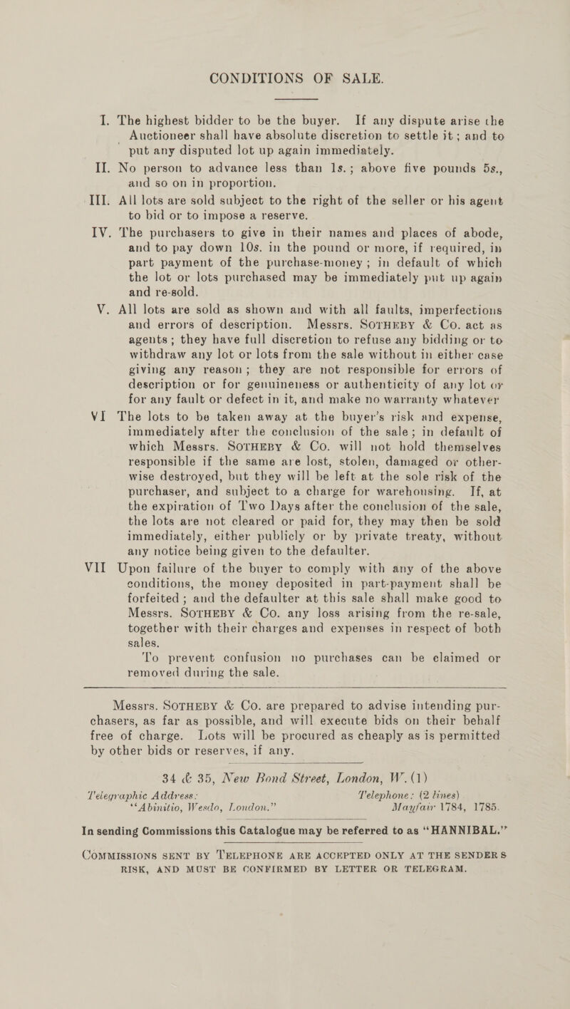 VII CONDITIONS OF SALE. The highest bidder to be the buyer. If any dispute arise the _ Auctioneer shall have absolute discretion to settle it ; and to put any disputed lot up again immediately. and so on in proportion. All lots are sold subject to the right of the seller or his agent to bid or to impose a reserve. | and to pay down 10s. in the pound or more, if required, in part payment of the purchase-money; in default of which the lot or lots purchased may be immediately put up again and re-sold. All lots are sold as shown and with all faults, imperfections aud errors of description. Messrs. SorHEBY &amp; Co. act as agents; they have full discretion to refuse any bidding or to withdraw any lot or lots from the sale without in either case giving any reason; they are not responsible for errors of description or for genuineness or authenticity of any lot or for any fault or defect in it, and make no warranty whatever immediately after the conclusion of the sale; in default of which Messrs. SorHEByY &amp; Co. will not hold themselves responsible if the same are lost, stolen, damaged ov other- wise destroyed, but they will be left at the sole risk of the purchaser, and subject to a charge for warehousing. If, at the expiration of I'wo Days after the conelusion of the sale, the lots are not cleared or paid for, they may then be sold immediately, either publicly or by private treaty, without. any notice being given to the defaulter. Upon failure of the buyer to comply with any of the above conditions, the money deposited in part-payment shall be forfeited ; and the defaulter at this sale shall make good to Messrs. SOTHEBY &amp; Co. any loss arising from the re-sale, together with their charges and expenses in respect of both sales. To prevent confusion no purchases can be elaimed or removed during the sale.   34 &amp; 35, New Bond Street, London, W.(1) **Abinitio, Wesdo, London.” Mayfair 1784, 1785.  RISK, AND MUST BE CONFIRMED BY LETTER OR TELEGRAM.