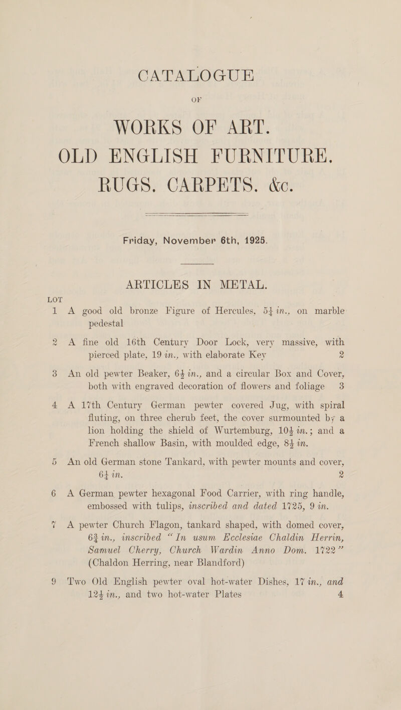 CATSEROCGUT OF WORKS OF ART. OLD ENGLISH FURNITURE. RUGS, CARPETS. ‘&amp;e.  Friday, November 6th, 1925. ARTICLES IN METAL. LOT 1 A good old bronze Figure of Hercules, 54%n., on marble pedestal 2 A fine old 16th Century Door Lock, very massive, with pierced plate, 19 um., with elaborate Key 2 ie) An old pewter Beaker, 64 m., and a circular Box and Cover, both with engraved decoration of flowers and foliage 3 4 A 1%th Century German pewter covered Jug, with spiral fluting, on three cherub feet, the cover surmounted by a hon holding the shield of Wurtemburg, 104 i.; and a French shallow Basin, with moulded edge, 84 in. An old German stone Tankard, with pewter mounts and cover, 64 in. 2 Sr 6 A German pewter hexagonal Food Carrier, with ring handle, embossed with tulips, mscribed and dated 1725, 9 in. ~ A pewter Church Flagon, tankard shaped, with domed cover, 62%in., inscribed “In usum Ecclesiae Chaldin Herrin, Samuel Cherry, Church Wardin Anno Dom. 1722” (Chaldon Herring, near Blandford) 9 Two Old English pewter oval hot-water Dishes, 17 in., and 124 %n., and two hot-water Plates 4