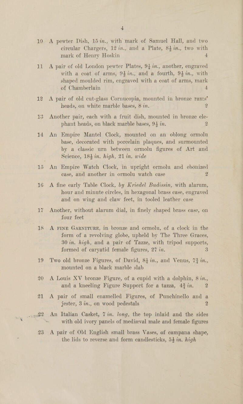 is 12 Kae) ca OS) 4 circular Chargers, 12 1n., and a Plate, 84%., two with mark of Henry Hoskin a A pair of old London pewter Plates, 94 im., another, engraved with a coat of arms, 9$%in., and a fourth, 94%in., with shaped moulded rim, engraved with a coat of arms, mark of Chamberlain 4 A pair of old cut-glass Cornucopia, mounted in bronze rams’ heads, on white marble bases, 8 in. 2 Another pair, each with a fruit dish, mounted in bronze ele- phant heads, on black marble bases, 94 in. 2 An Empire Mantel Clock, mounted on an oblong ormolu base, decorated with porcelain plaques, and surmounted by a classic urn between ormolu figures of Art and Science, 184 in. high, 21 in. wide An Empire Watch Clock, in upright ormolu and ebonized case, and another in ormolu watch case 2 A fine early Table Clock, by Kriedel Budissin, with alarum, hour and minute circles, in hexagonal brass case, engraved and on wing and claw feet, in tooled leather case Another, without alarum dial, in finely shaped brass case, on four feet A FINE GARNITURE, in bronze and ormolu, of a clock in the form of a revolving globe, upheld by The Three Graces, 30 in. high, and a pair of Tazze, with tripod supports, formed of caryatid female figures, 27 i. 3 Two old bronze Figures, of David, 84 %in., and Venus, 7% in., mounted on a black marble slab A Louis XV bronze Figure, of a cupid with a dolphin, 8 in., and a kneeling Figure Support for a tazza, 4% %n. 2 A pair of small enamelled Figures, of Punchinello and a jester, 3 in., on wood pedestals 2 An Italian Casket, 7 im. long, the top inlaid and the sides with old ivory panels of medizeval male and female figures A pair of Old English small brass Vases, of campana shape, the lids to reverse and form candlesticks, 54 im. high