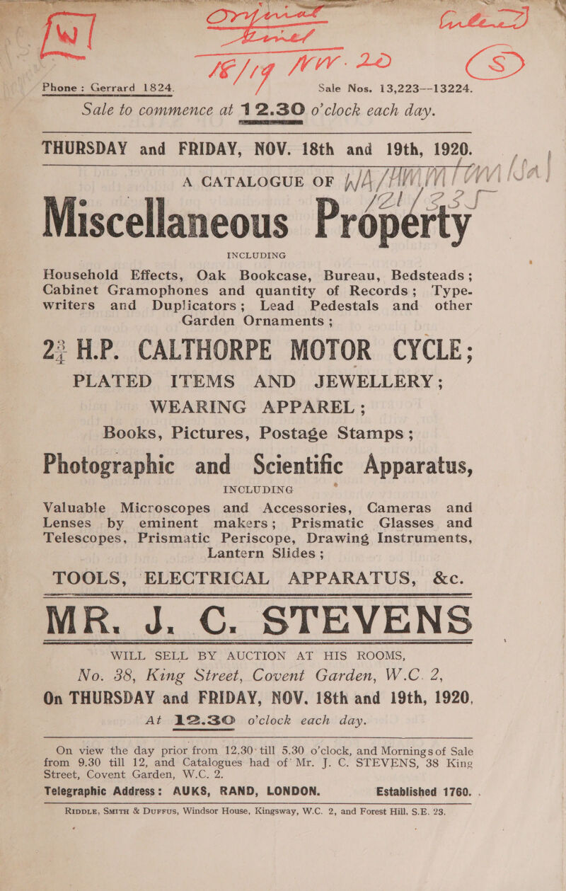 ~ ha, es Alam Phone: Gerrard 1824. Sale to commence at 12.30 o'clock each day. THURSDAY and FRIDAY, NOV. 18th and ~ 1920. A CATALOGUE OF W/A/ AW VV] / ] @ V2 / : Miscellaneous Property Household Effects, Oak Bookcase, Bureau, Bedsteads ; Cabinet Gramophones and quantity of Records; Type. writers and Duplicators; Lead Pedestals and other ‘Garden Ornaments ; 2 H.P. CALTHORPE MOTOR CYCLE; PLATED ITEMS AND JEWELLERY ; WEARING APPAREL ; Books, Pictures, Postage Stamps; Photographic and Scientific Apparatus, Valuable Microscopes and FT eonticing, Cameras and Lenses by eminent makers; Prismatic Glasses and Telescopes, Prismatic Periscope, Drawing Instruments, Lantern Slides ; TOOLS, ELECTRICAL APPARATUS, &amp;c. WILL SELL BY AUCTION AT HIS ROOMS, No. 38, King Street, Covent Garden, W.C. 2, On THURSDAY and FRIDAY, NOV. 18th and 19th, 1920, At 12.30 o'clock each day. On view the day prior from 12.30: till 5.30 0 ‘clock, and Mornings of Sale from 9.30 till 12, and ‘Shy cape had*of* Mr. J. C. STEVENS, 38 King Street, Covent Garden, W.C. t o ff aA 4 rt j RIDDLE, SmituH &amp; Durrus, Windsor House, Kingsway, W.C. 2, and Forest Hill, S.E. 23.