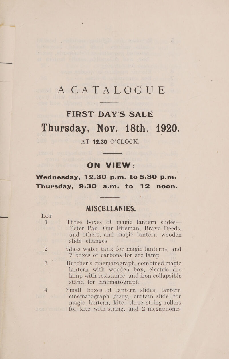 Penateropu Aol) Got) Ee FIRST DAY'S SALE ‘Thursday, Nov. 48th. 1920. AT 12.30 O’CLOCK.  ON VIEW: Wednesday, 12.30 p.m. to 5.30 p.m. Thursday, 9:30 a.m. to 12 noon. % MISCELLANIES. Lor 1 Three boxes of magic lantern slides— Peter Pan, Our Fireman, Brave Deeds, and others, and magic lantern wooden slide changes 2 Glass water tank for magic lanterns, and 7 boxes of carbons for arc lamp oS Butcher’s cinematograph, combined magic lantern with wooden box, electric arc lamp with resistance, and iron collapsible stand for cinematograph 4 Small boxes of lantern slides, lantern cinematograph diary, curtain slide for magic lantern, kite, three string rollers