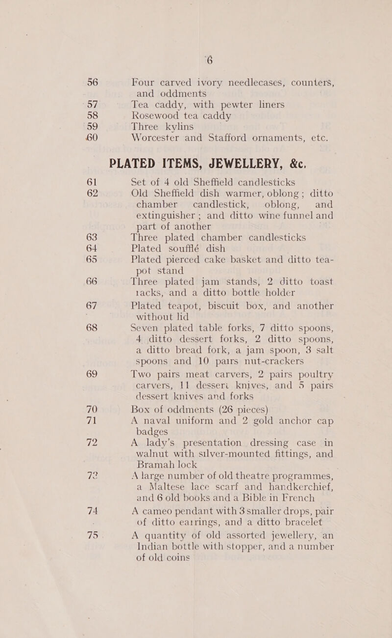 56 Four carved ivory needlecases, counters, and oddments 57 Tea caddy, with pewter liners 58 kosewood tea caddy Log Three kylins 60 Worcester and Stafford ornaments, etc. PLATED ITEMS, JEWELLERY, &amp;c. 61 Set of 4 old Sheffield candlesticks 62 Old Sheffield dish warmer, oblong; ditto chamber candlestick, oblong, and extinguisher ; and ditto wine funnel and | part of another 63 Three plated chamber candlesticks 64 Plated soufflé dish 65 Plated pierced cake basket and ditto tea- pot stand 66 Three plated jam stands, 2 ditto toast 1acks, and a ditto bottle holder 67 Plated teapot, biscuit box, and another . without ld 68 Seven plated table forks, 7 ditto spoons, 4 ditto dessert forks, 2 ditto spoons, a ditto bread fork, a jam spoon, 3 salt spoons and 10 pairs nut-crackers 69 Two pairs meat carvers, 2 pairs poultry carvers, 11 desseri knives, and 5 pairs dessert knives and forks 70 Box of oddments (26 pieces) 71 A naval uniform and 2 gold anchor cap badges 7h A lady’s presentation dressing case in walnut with silver-mounted fittings, and Bramah lock | Tees A large number of old theatre programmes, a Maltese lace scarf and handkerchief, and 6 old books and a Bible in French 74 A cameo pendant with 3 smaller drops, pair of ditto earrings, and a ditto bracelet 715 A quantity of old assorted jewellery, an Indian bottle with stopper, and a number of old coins