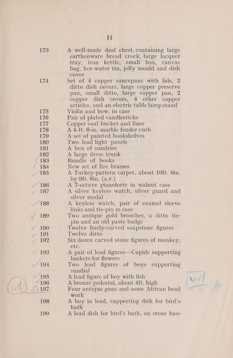 173 174 175 176 177 178 179 180 181 A82 183 184 185 186 187 188 189 190 191 192 193 194 195 ‘196 198 199 11 A well-made deal chest, containing large earthenware bread crock, large lacquer tray, iron kettle, small box, canvas bag, hot-water tin, jelly mould and dish cover : Set of 4. copper saucepans with lids, 2 ditto dish covers, large copper preserve pan, small ditto, large copper pan, 2 copper dish covers, 4 other copper articles, and an electric table lamp stand Violin and bow, in case Pair of plated candlesticks Copper coal bucket and liner A 4-ft. 6-in. marble fender curb A set of painted bookshelves _ Two lead ight panels A box of sundries A large dress trunk Bundle of books New set of fire brasses A Turkey-pattern carpet, about 10ft. 9in. by 9ft. 6in. (A.F.) A 7-octave pianoforte in walnut case A silver keyless watch, silver guard and silver medal A keyless watch, pair of enamel sleeve links and tie-pin in case Two antique gold brooches, a ditto tie- pin and an old paste badge Twelve finely-carved soapstone figures Twelve ditto Six dozen carved stone figures of monkey, etc. A pair of lead figures—Cupids supporting baskets for flowers Two lead figures of boys supporting sundial A lead figure of boy with fish A bronze pedestal, about 4ft. high Four antique guns and some African bead work A boy in lead, supporting dish for bird’s bath A lead dish for bird’s bath, on stone base