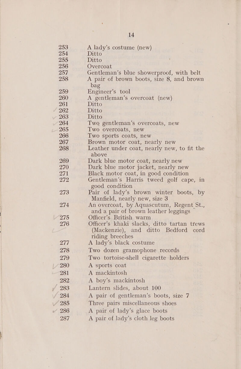 253 254 255 256 257 258 259 260 261 262 263 264 265 266 267 268 269 270 271 272 273 274. 275 276 277 278 279 280 281 282 / 284 286 287 14 A lady’s costume (new) Ditto Ditto Overcoat Gentleman’s blue showerproof, with belt A pair of brown boots, size 8, and brown bag Engineer’s tool A gentleman’s overcoat (new) Ditto Ditto Ditto Two gentleman’s overcoats, new Two overcoats, new Two sports coats, new Brown motor coat, nearly new Leather under coat, nearly new, to fit the above Dark blue motor coat, nearly new Dark blue motor jacket, nearly new Black motor coat, in good condition Gentleman’s Harris tweed golf cape, in good condition Pair of lady’s brown winter boots, by Manfield, nearly new, size 3 An overcoat, by Aquascutum, Regent St., and a pair of brown leather leggings ~ Officer’s British warm Officer’s khaki slacks, ditto tartan ttews (Mackenzie), and ditto Bedford cord riding breeches A lady’s black costume Two dozen gramophone records Two tortoise-shell cigarette holders A sports coat A mackintosh A boy’s mackintosh Lantern slides, about 100 A pair of gentleman’s boots, size 7 Three pairs miscellaneous shoes A pair of lady’s glace boots A pair of lady’s cloth leg boots