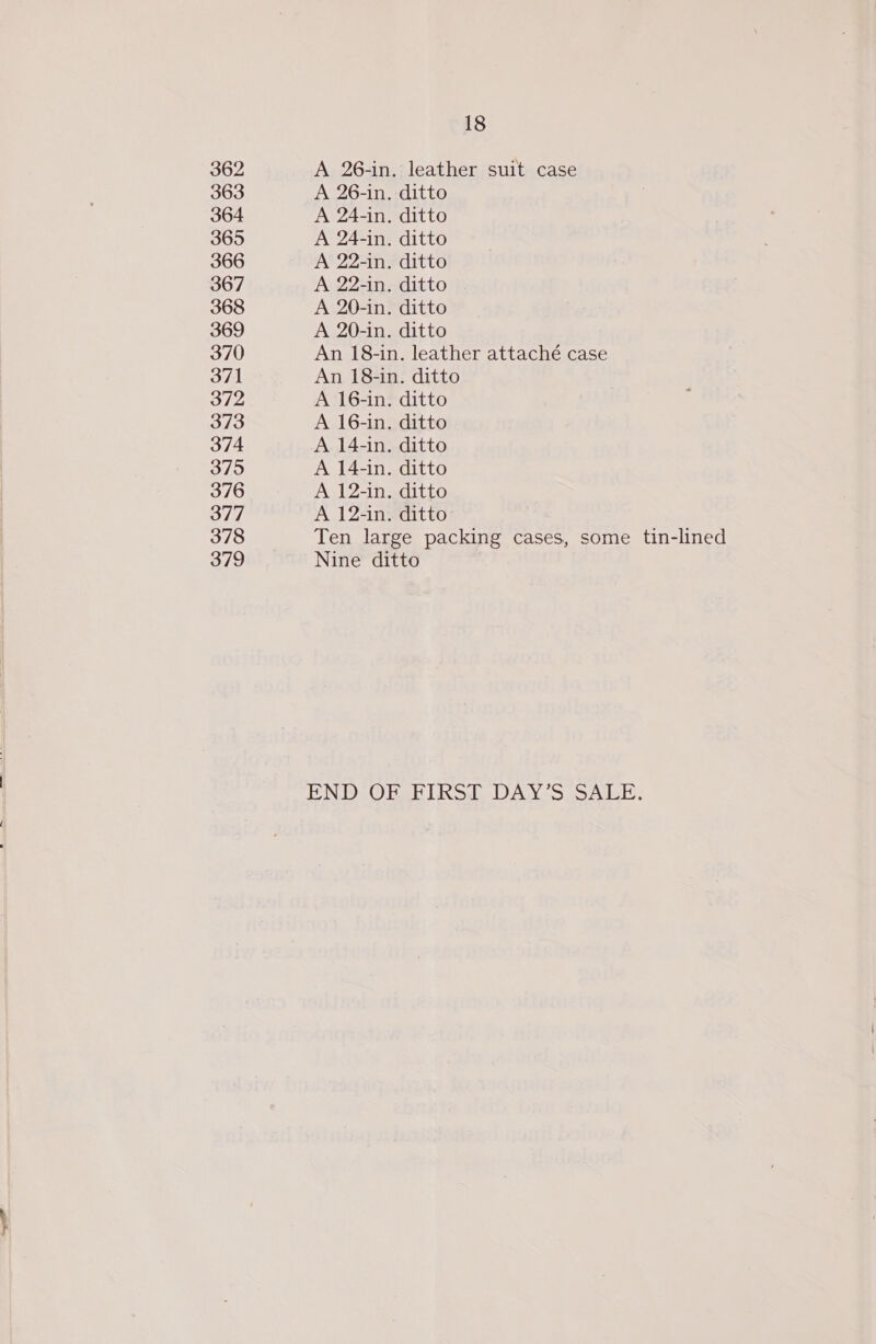 18 362 A 26-in. leather suit case 363 A 26-in. ditto 364 A 24-in. ditto 365 A 24-in. ditto 366 A 22-in. ditto 367 A 22-in. ditto 368 A 20-in. ditto 369 A 20-in. ditto 370 An 18-in. leather attaché case 371 An 18-in. ditto 372 A 16-in. ditto 373 A 16-in. ditto 374 A 14-in. ditto 375 A 14-in. ditto 376 A 12-in. ditto 377 A 12-in. ditto: 378 Ten large packing cases, some tin-lined 379 Nine ditto END ObgRIKSd- DAYS SALE.