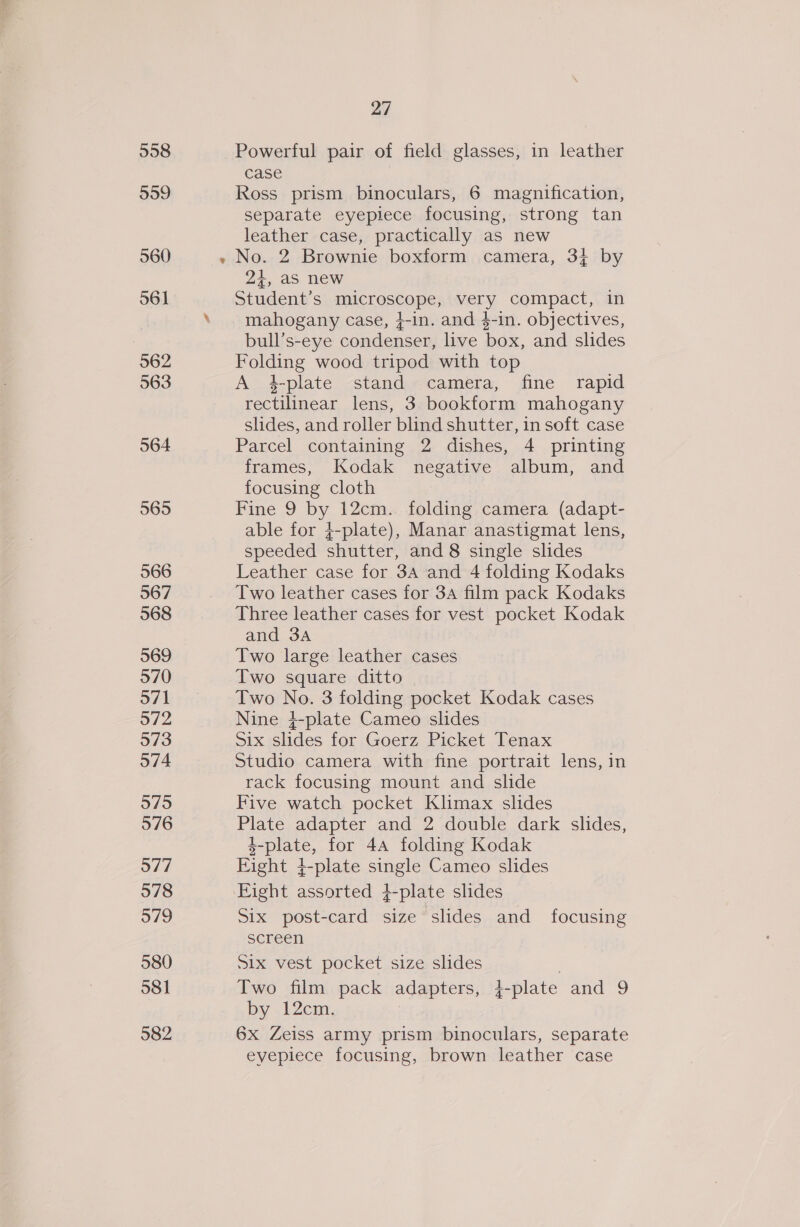 558 559 560 561 562 563 564 565 566 567 568 569 570 571 97/2 973 574 575 5976 577 578 579 580 581 582 27 Powerful pair of field glasses, in leather case Ross prism binoculars, 6 magnification, separate eyepiece focusing, strong tan leather case, practically as new 24, as new Student’s microscope, very compact, in mahogany case, }-in. and $-in. objectives, bull’s-eye condenser, live box, and slides Folding wood tripod with top A 4-plate stand camera, fine rapid rectilinear lens, 3 bookform mahogany slides, and roller blind shutter, in soft case Parcel containing 2 dishes, 4 printing frames, Kodak negative album, and focusing cloth Fine 9 by 12cm. folding camera (adapt- able for 4-plate), Manar anastigmat lens, speeded shutter, and 8 single slides Leather case for 3A and 4 folding Kodaks Two leather cases for 34 film pack Kodaks Three leather cases for vest pocket Kodak and 3A Two large leather cases Two square ditto Two No. 3 folding pocket Kodak cases Nine }-plate Cameo slides Six slides for Goerz Picket Tenax Studio camera with fine portrait lens, in rack focusing mount and slide Five watch pocket Klimax slides Plate adapter and 2 double dark slides, 4-plate, for 4A folding Kodak Eight 4+-plate single Cameo slides Eight assorted }-plate slides Six post-card size slides and _ focusing screen Six vest pocket size slides ! Two film pack adapters, 4-plate and 9 by . 12cm. 6x Zeiss army prism binoculars, separate eyepiece focusing, brown leather case