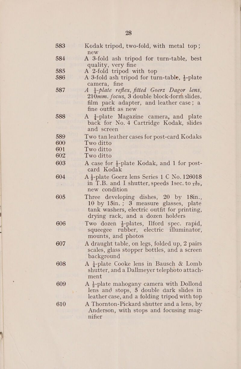 583 584 585 586 587 588 589 600 601 603 604 605 606 607 608 609 610 28 Kodak tripod, two-fold, with metal top; new A 3-fold ash tripod for turn-table, best quality, very fine A 2-fold tripod with top A 3-fold ash tripod for turn-table, 4-plate camera, fine A i-plate reflex, fitted Goerz Dagor lens, 210mm. focus, 3 double block-form slides, film pack adapter, and leather case; a fine outfit as new A 4}-plate Magazine camera, and plate back for No. 4 Cartridge Kodak, slides and screen Two tan leather cases for post-card Kodaks Two ditto Two ditto Two ditto A case for $-plate Kodak, and 1 for post- card Kodak A 3-plate Goerz lens Series 1 C No. 126018 in T.B. and I shutter, speeds Isec. to rés, new condition Three developing dishes, 20 by 18in., 10 by 15in, ; 3 measure glasses, plate tank washers, electric outfit for printing, drying rack, and a dozen holders Two dozen $-plates, Ilford spec. rapid, squeegee rubber, electric illuminator, mounts, and photos A draught table, on legs, folded up, 2 pairs scales, glass stopper bottles, and a screen background A 4-plate Cooke lens in Bausch &amp; Lomb shutter, and a Dallmeyer telephoto attach- ment A 4-plate mahogany camera with Dollond lens and stops, 5 double dark slides in leather case, and a folding tripod with top A Thornton-Pickard shutter and a lens, by Anderson, with stops and focusing mag- nifier