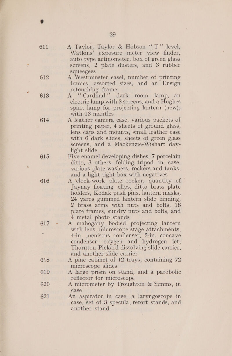 611 614 615 616 617 G18 619 620 621 29 A Taylor, Taylor &amp; Hobson “ T”’ level, Watkins’ exposure meter view finder, auto type actinometer, box of green glass screens, 2 plate dusters, and 3 rubber Squeegees A Westminster easel, number of printing frames, assorted sizes, and an Ensign retouching frame A Catdinal.,..dark:;,room); lamp, an electric lamp with 3 screens, and a Hughes spirit lamp for projecting lantern (new), with 13 mantles A leather camera case, various packets of printing paper, 4 sheets of ground glass, lens caps and mounts, small leather case with 6 dark slides, sheets of green glass screens, and a Mackenzie-Wishart day- light slide Five enamel developing dishes, 7 porcelain ditto, 3 others, folding tripod in case, various plate washers, rockers and tanks, and a light tight box with negatives A clock-work plate rocker, quantity of Jaynay floating clips, ditto brass plate holders, Kodak push pins, lantern masks, 24 yards gummed lantern slide binding, 2 brass arms with nuts and bolts, 18 plate frames, sundry nuts and bolts, and 4 metal photo stands A mahogany bodied projecting lantern with lens, microscope stage attachments, 4-in. meniscus condenser, 5-in. concave condenser, oxygen and hydrogen jet, Thornton-Pickard dissolving slide carrier, and another slide carrier A pine cabinet of 12 trays, containing 72 microscope slides A large prism on stand, and a parobolic reflector for microscope A micrometet by Troughton &amp; Simms, in case An aspirator in case, a laryngoscope in case, set of 3 specula, retort stands, and another stand