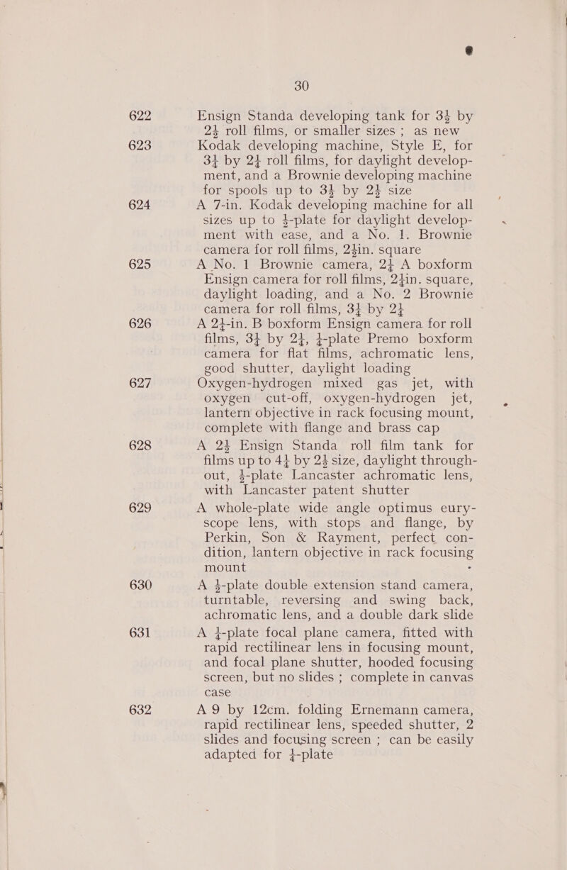 622 623 624 625 626 627 628 629 630 631 632 30 Ensign Standa developing tank for 3$ by 24 roll films, or smaller sizes ; as new Kodak developing machine; style FE. tor 34 by 2+ roll films, for daylight develop- ment, and a Brownie developing machine for spools up to 34 by 2% size A 7-in. Kodak developing machine for all sizes up to 4-plate for daylight develop- ment with ease, and a No. 1. Brownie camera for roll films, 24in. square A No. 1 Brownie camera, 2} A boxform Ensign camera for roll films, 24in. square, daylight loading, and a No. 2 Brownie camera for roll films, 34 by 24 A 24-in. B boxform Ensign camera for roll films, 3¢ by 24, 4+-plate Premo boxform camera “for flat films, achromatic lens, good shutter, daylight loading Oxygen-hydrogen mixed gas jet, with oxygen cut-off, oxygen-hydrogen jet, lantern objective in rack focusing mount, complete with flange and brass cap A 24 Ensign Standa roll film tank for films up to 44 by 24 size, daylight through- out, 4-plate Lancaster achromatic lens, with Lancaster patent shutter A whole-plate wide angle optimus eury- scope lens, with stops and flange, by Perkin, Son &amp; Rayment, perfect con- dition, lantern objective in rack sOCURTIE mount A 4-plate double extension stand camera, turntable, reversing and swing back, achromatic lens, and a double dark slide A }-plate focal plane camera, fitted with rapid rectilinear lens in focusing mount, and focal plane shutter, hooded focusing screen, but no slides ; complete in canvas case A9 by 12cm. folding Ernemann camera, rapid rectilinear lens, speeded shutter, 2 slides and focusing screen ; can be easily adapted for 4-plate