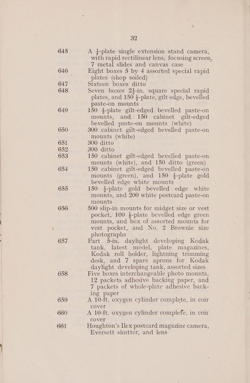 645 647 648 649 650 651 652 653 654 655 656 657 658 659 660 661 32 A 4-plate single extension stand camera, with rapid rectilinear lens, focusing screen, 7 metal slides and canvas case Eight boxes 5 by 4 assorted special rapid plates (shop soiled) Sixteenwpoxes itt Seven boxes 24-in. square special rapid plates, and 150 4-plate, gilt edge, bevelled paste-on mounts . 150 4-plate gilt-edged bevelled paste-on mounts, and 150 cabinet gilt-edged bevelled paste-on mounts (white) 300 cabinet gilt-edged bevelled paste-on mounts (white) 300 ditto 300 ditto 150 cabinet gilt-edged bevelled paste-on mounts (white), and 150 ditto (green) 150 cabinet gilt-edged bevelled paste-on mounts (green), and 150 4-plate gold bevelled edge white mounts 150 4-plate gold bevelled edge white mounts, and 200 white postcard paste-on mounts 500 slip-in mounts for midget size or vest pocket, 100 4-plate bevelled edge green mounts, and box of assorted mounts for vest pocket, and No. 2 Brownie size photographs Part 5-in. daylight developing Kodak tank, latest model, plate magazines, Kodak roll holder, hghtning trimming desk, and 7 spare aprons for Kodak daylight developing tank, assorted sizes Five boxes interchangeable photo mounts, 12 packets adhesive backing paper, and 7 packets of whole-plate adhesive back- ing paper A 10-ft. oxygen cylinder complete, in coir cover A 10-ft. oxygen cylinder complefe, in coir cover Houghton’s Ilex postcard magazine camera, Eversett shutter, and lens