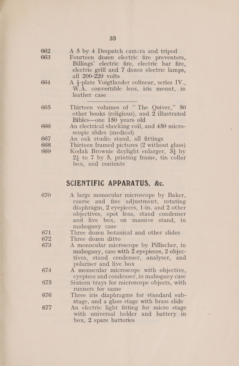 662 663 664 667 668 669 670 671 672 673 674 675 676 677 33 A 5 by 4 Despatch camera and tripod Fourteen dozen electric fire preventers, Billings’ electric fire, electric bar fire, electric grill and 7 dozen electric lamps, all 200-220 volts A 4-plate Voigtlander colinear, series IV... W.A. convertible lens, irls mount, in leather case Thirteen volumes ot Ashe) Ouiver,”’” 50 other books (religious), and 2 illustrated Bibles—one 150 years old An electrical shocking coil, and 450 micro- scopic slides (medical) An oak studio stand, all fittings Thirteen framed pictures (2 without glass) Kodak Brownie daylight enlarger, 3} by 24 to 7 by 5, printing frame, tin collar box, and contents A large monocular microscope by Baker, coarse and fine adjustment, rotating diaphragm, 2 eyepieces, l-in. and 2 other objectives, spot lens, stand condenser and live box, on massive stand, in mahogany case Three dozen botanical and other slides Three dozen ditto A monocular microscope by Pillischer, in mahogany, case with 2 eyepieces, 2 objec- tives, stand condenser, analyser, and polariser and live box A monocular microscope with objective, eyeplece and condenser, in mahogany case Sixteen trays for microscope objects, with runners for same Three iris diaphragms for standard sub- stage, and a glass stage with brass slide An electric light fitting for micro stage with universal holder and battery in box, 2 spare batteries