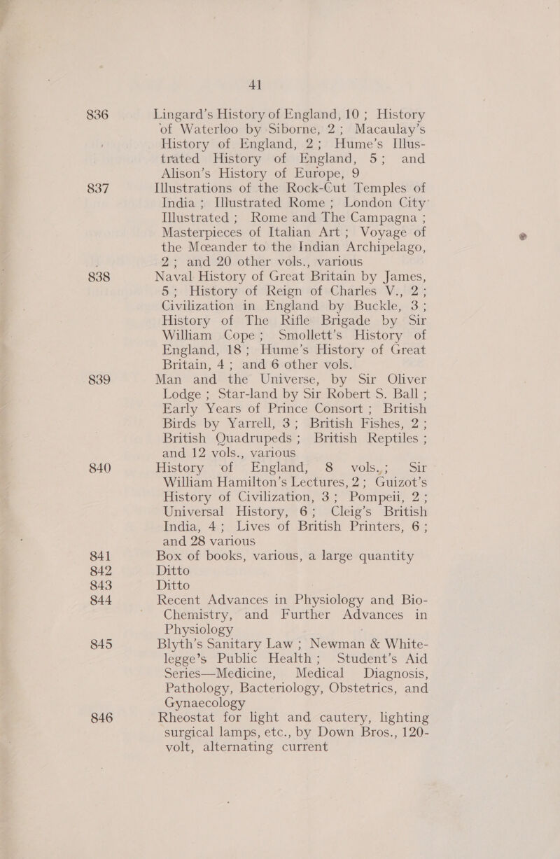 836 837 838 839 840 841 842 843 844 845 846 4] Lingard’s History of England, 10; History of Waterloo by Siborne, 2; Macaulay’s History of England, 2; Hume’s Illus- trated History of England, 5; and Alison’s History of Europe, 9 Illustrations of the Rock-Cut Temples of India ; Illustrated Rome ; London City’ Illustrated ; Rome and The Campagna ; Masterpieces of Italian Art; Voyage of the Mceander to the Indian Archipelago, 2; and 20 other vols., various Naval History of Great Britain by James, 52) History of Reign fof sCharies V.,°2°; Civilization in England by Buckle, 3; History of The; Rifle) Brigade. by ~Sir Wiliam Cope; Smollett’s History of England, 18; Hume’s History of Great Britain, 4; and 6 other vols. Man and--the Universe,; by Sir Oliver Lodge ; Star-land by Sir Robert S. Ball ; Hartly Years oi Prince Consort &gt;~ british Birds by Yarrell, 3; (British Fishes, 2 : British Quadrupeds ; British Reptiles ; and 12 vols., various Histon: of « Englands 8. volsgi- joi William Hamilton’s Lectures, 2; Guizot’s History of Civilization, 3; Pompeii, 2; Universal. History,~6; 9Cleig’s British India, 4; Lives of British Printers, 6; and 28 various Box of books, various, a large quantity Ditto Ditto ; Recent Advances in Physiology and Bio- Chemistry, and Further Advances in Physiology | Blyth’s Sanitary Law ; Newman &amp; White- legge’s Public Health; Student’s Aid Series—Medicine, Medical Diagnosis, Pathology, Bacteriology, Obstetrics, and Gynaecology Rheostat for light and cautery, lighting surgical lamps, etc., by Down Bros., 120- volt, alternating current