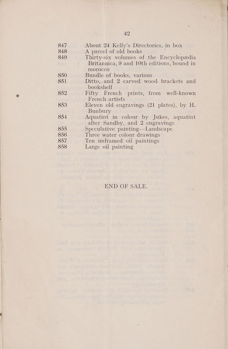 847 848 849 850 851 852 853 854 855 856 857 858 42 About 24 Kelly’s Directories, in box A parcel of old books Thirty-six volumes of the Encyclopedia Britannica, 9 and 10th editions, bound in morocco Bundle of books, various Ditto, and 2 carved wood. brackets and bookshelf Fifty French prints, from well-known French -artists Eleven old engravings (21 plates), by H. Bunbury Aquatint in colour by Jukes, aquatint after Sandby, and 2 engravings Speculative painting—Landscape Three water colour drawings Ten unframed oil paintings Large oil painting END, OF SALE.