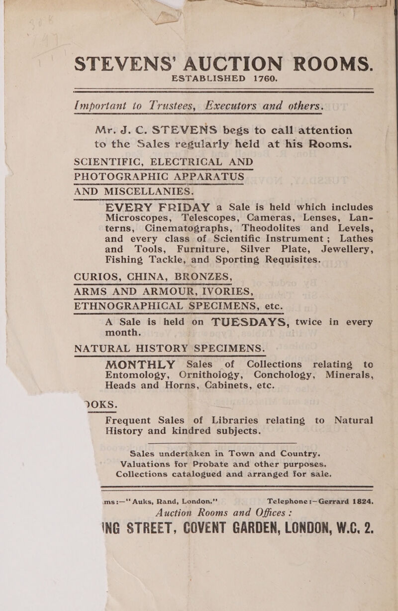 STEVENS’ AUCTION ROOMS. ESTABLISHED 1760. Important to Trustees, Executors and others. Mr. J. C. STEVENS begs to call attention to the Sales regularly held at his Rooms. SCIENTIFIC, ELECTRICAL AND PHOTOGRAPHIC APPARATUS AND MISCELLANIES. EVERY FRIDAY a Sale is held which includes Microscopes, Telescopes, Cameras, Lenses, Lan- terns, Cinematographs, Theodolites and Levels, and every class of Scientific Instrument; Lathes and Tools, Furniture, Silver Plate, Jewellery, Fishing Tackle, and Sporting Requisites. CURIOS, CHINA, BRONZES, ARMS AND ARMOUR, IVORIES, ETHNOGRAPHICAL SPECIMENS, etc. A Sale is held on TUESDAYS, twice in every month. NATURAL HISTORY SPECIMENS. MONTHLY Sales of Collections relating to Entomology, Ornithology, Conchology, Minerals, Heads and Horns, Cabinets, etc. JVOKS. Frequent Sales of Libraries relating to Natural History and kindred subjects.  Sales undertaken in Town and Country. Valuations for Probate and other purposes. Collections catalogued and arranged for sale.  ums :—‘‘ Auks, Rand, London.” Telephone :— Gerrard 1824. Auction Rooms and Offices: ING STREET, GOVENT GARDEN, LONDON, W.C, 2.