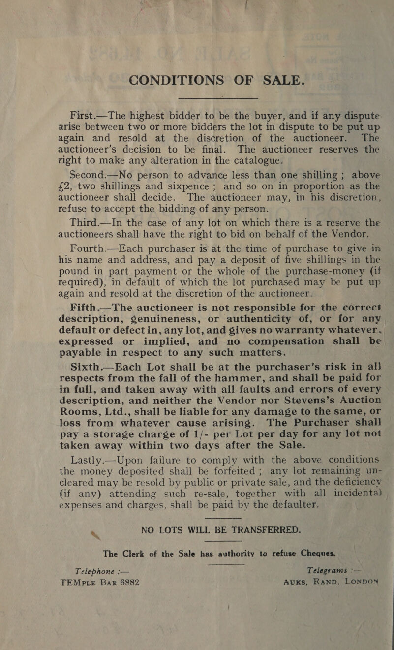 CONDITIONS OF SALE. First.—The highest bidder to be the buyer, and if any dispute arise between two or more bidders the lot in dispute to be put up again and resold at the discretion of the auctioneer. The auctioneer’s decision to be final. The auctioneer reserves the tight to make any alteration in the catalogue. Second.—No person to advance less than one shilling ; above £2, two shillings and sixpence ; and so on in proportion as the auctioneer shall decide. The auctioneer may, in his discretion, refuse to accept the bidding of any person. Third.—In the case of any lot on which there ts a reserve the auctioneers shall have the right to bid on behalf of the Vendor. Fourth.—Each purchaser is at the time of purchase to give in his name and address, and pay a deposit of five shillings in the pound in part payment or the whole of the purchase-money (if required), in default of which the lot purchased may be put up again and resold at the discretion of the auctioneer. Fifth.—The auctioneer is not responsible for the correct description, Senuineness, or authenticity of, or for any | default or defect in, any lot, and gives no warranty whatever, expressed or implied, and no compensation shall be payable in respect to any such matters. Sixth.—Each Lot shall be at the purchaser’s risk in al} respects from the fall of the hammer, and shall be paid for in full, and taken away with all faults and errors of every description, and neither the Vendor nor Stevens’s Auction Rooms, Ltd., shall be liable for any damage to the same, or loss from whatever cause arising. The Purchaser shall pay a storage charge of 1/- per Lot per day for any lot not taken away within two days after the Sale. Lastly.— Upon failure to comply with the above conditions the money deposited shall be forfeited; any lot remaining un- cleared may be resold by public or private sale, and the deficiency (if anv) attending such re-sale, together with all incidenta} expenses and charges, shall be paid by the defaulter. %\ NO LOTS WILL BE TRANSFERRED. The Clerk of the Sale has. authority to refuse Cheques. Telephone :— Telegrams :— TEMp LE Bar 6882 Auks, RAND, LONDON