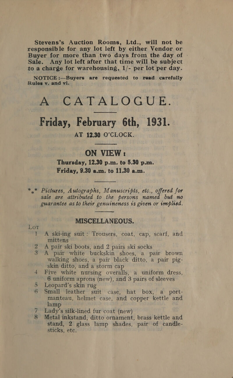 Stevens’s Auction Rooms, Ltd., will not be responsible for any lot left by either Vendor or Buyer for more than two days from the day of . Sale. Any lot left after that time will be subject to a charge for warehousing, 1/- per lot per day. NOTICE :—Buyers are requested to read. carefully Rules v. and vi. Ae CATALOGUE. Friday, February 6th, | 1931. AT 12.30 O'CLOCK.  ON VIEW : Thursday, 12.30 p.m. to 5.30 p.m. Friday, 9.30 a.m. to 11.30 a.m.  *.” Pictures, Autographs, Manuscripts, etc., offered for sale are atiributed to the persons named but no guarantee as to their genuineness 1s given or implsed.  MISCELLANEOUS. Lot } A ski-ing suit: Trousers, coat, cap, scarf, and mittens 2 A pair ski boots, and 2 pairs ski socks 3 A pair white buckskin shoes, a pair brown walking shoes, a pair black ditto, a pair pig- skin ditto, and a storm cap 4 Five white nursing overalls, a uniform dress, 6 uniform aprons (new), and 3 pairs of sleeves Leopard’s skin rug Small leather suit case, hat box, a port- am 7 Lady’s silk-lined fur coat (new) 8 Metal inkstand, ditto ornament, brass kettle and stand, 2 glass lamp shades, pair of candle- sticks, etc. “ Dan