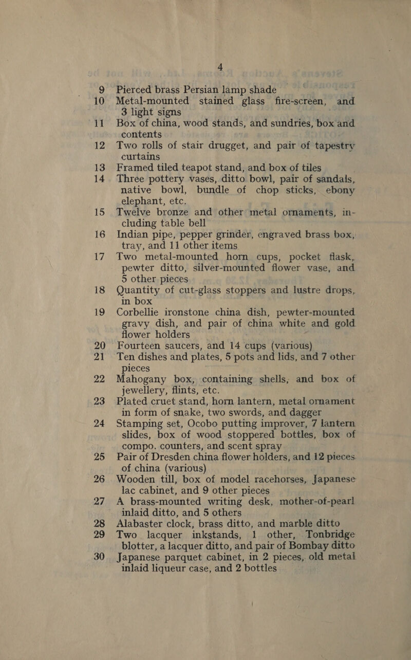 Pierced brass Persian lamp shade | Metal-mounted stained glass fire-screen, a 3 light signs Box of china, wood stands, and sundries, box and contents Two rolls of stair drugget, and pair of tapestry curtains Framed tiled teapot stand, and box of tiles Three pottery vases, ditto bowl, pair of sandals, native bowl, bundle of chop sticks, ebony elephant, etc. Twelve bronze and other metal ornaments, in- cluding table bell Indian pipe, pepper grinder, engraved brass box, tray, and 11 other items Two metal-mounted horn cups, pocket flask, pewter ditto, silver-mounted flower vase, and 5 other pieces Quantity of cut-glass stoppers and lustre drops,. in box Corbellie ironstone china dish, pewter-mounted gravy dish, and pair of pein white and gold flower holders Fourteen saucers, and 14 cups (various) Ten dishes and plates, 5 pots and lids, and 7 other pieces Mahogany box, containing shells, and box of jewellery, flints, etc. Plated cruet stand, horn lantern, eautias orament in form of snake, two swords, and dagger Stamping set, Ocobo putting improver, 7 lantern slides, box of wood stoppered bottles, box of compo. counters, and scent spray Pair of Dresden china flower holders, and 12 pieces. of china (various) Wooden till, box of model racehorses, Japanese lac cabinet, and 9 other pieces A brass-mounted writing desk, mother-ot- -pearl inlaid ditto, and 5 others Alabaster clock, brass ditto, and marble ditto Two lacquer inkstands, 1 other, Tonbridge blotter, a lacquer ditto, and pair of Bombay ditto Japanese parquet cabinet, in 2 pieces, old metal inlaid liqueur case, and 2 bottles