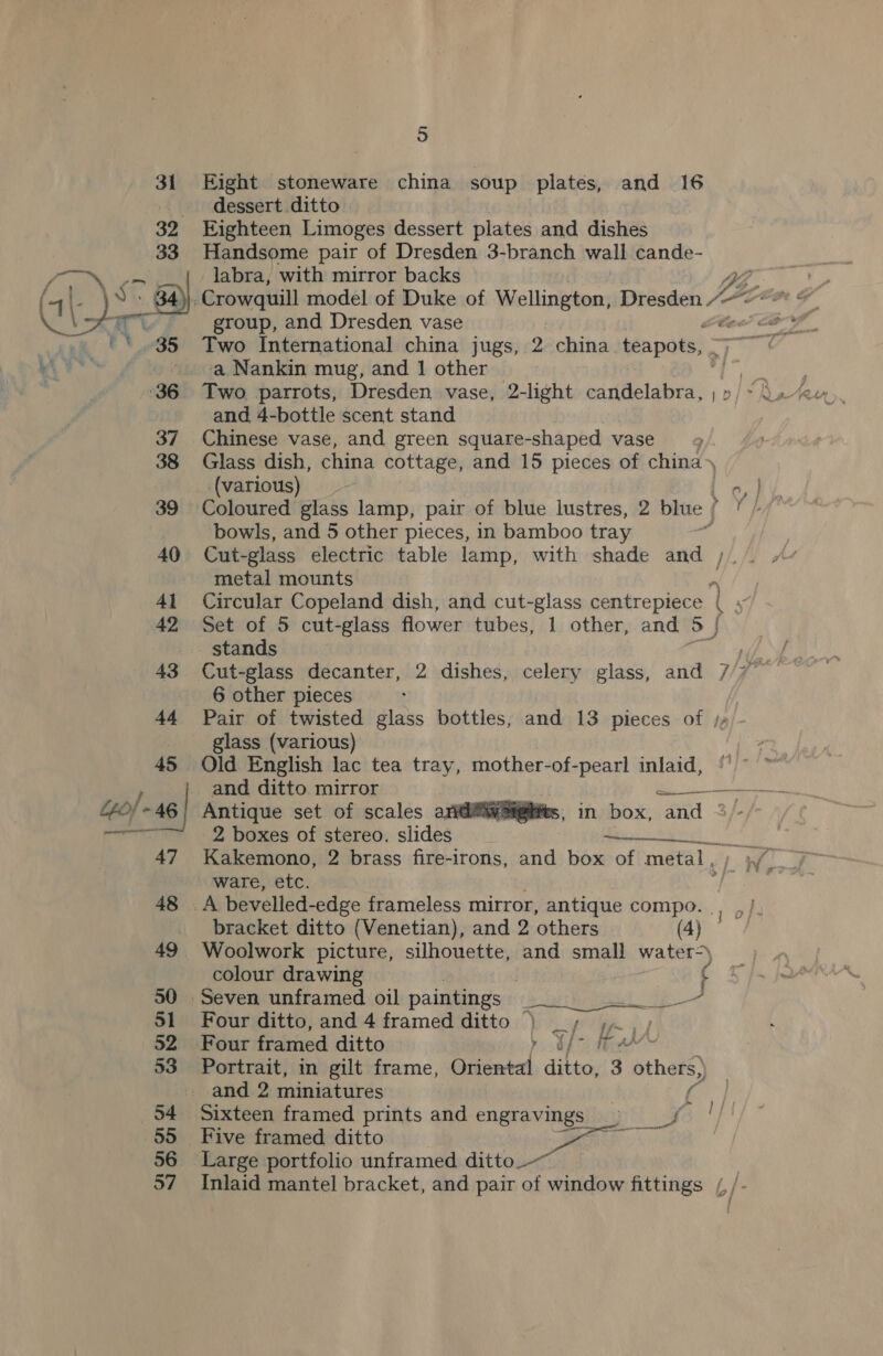 44) -46 Eight stoneware china soup plates, and 16 dessert ditto : Eighteen Limoges dessert plates and dishes Handsome pair of Dresden 3-branch wall cande- labra, with mirror backs group, and Dresden vase Two International china jugs, 2 china teapots, - ‘a Nankin mug, and 1 other Two parrots, Dresden vase, 2-light candelabra, ; : and 4-bottle scent stand Chinese vase, and green square-shaped vase Glass dish, china cottage, and 15 pieces of china \ (various) bowls, and 5 other pieces, in bamboo tray Cut-glass electric table lamp, with shade and ). metal mounts Set of 5 cut-glass flower tubes, 1 other, and 5) stands 6 other pieces Pair of twisted glass bottles, and 13 pieces of / glass (various) Old English lac tea tray, mother-of-pearl inlaid,  Antique set of scales ari@@iw@iglits, in box, and ° 2 boxes of stereo. slides —. eae Kakemono, 2 brass fire-irons, and box of metal , ware, etc.  bracket ditto (Venetian), and 2 others (4) | Woolwork picture, silhouette, and small water-) colour drawing ! . Seven unframed oil paintings Set nese fel Four ditto, and 4 framed ditto ) &lt;/ If 1) Four framed ditto ae ee oe Portrait, in gilt frame, Oriental alteh 3 others) Sixteen framed prints and engravings Five framed ditto ——