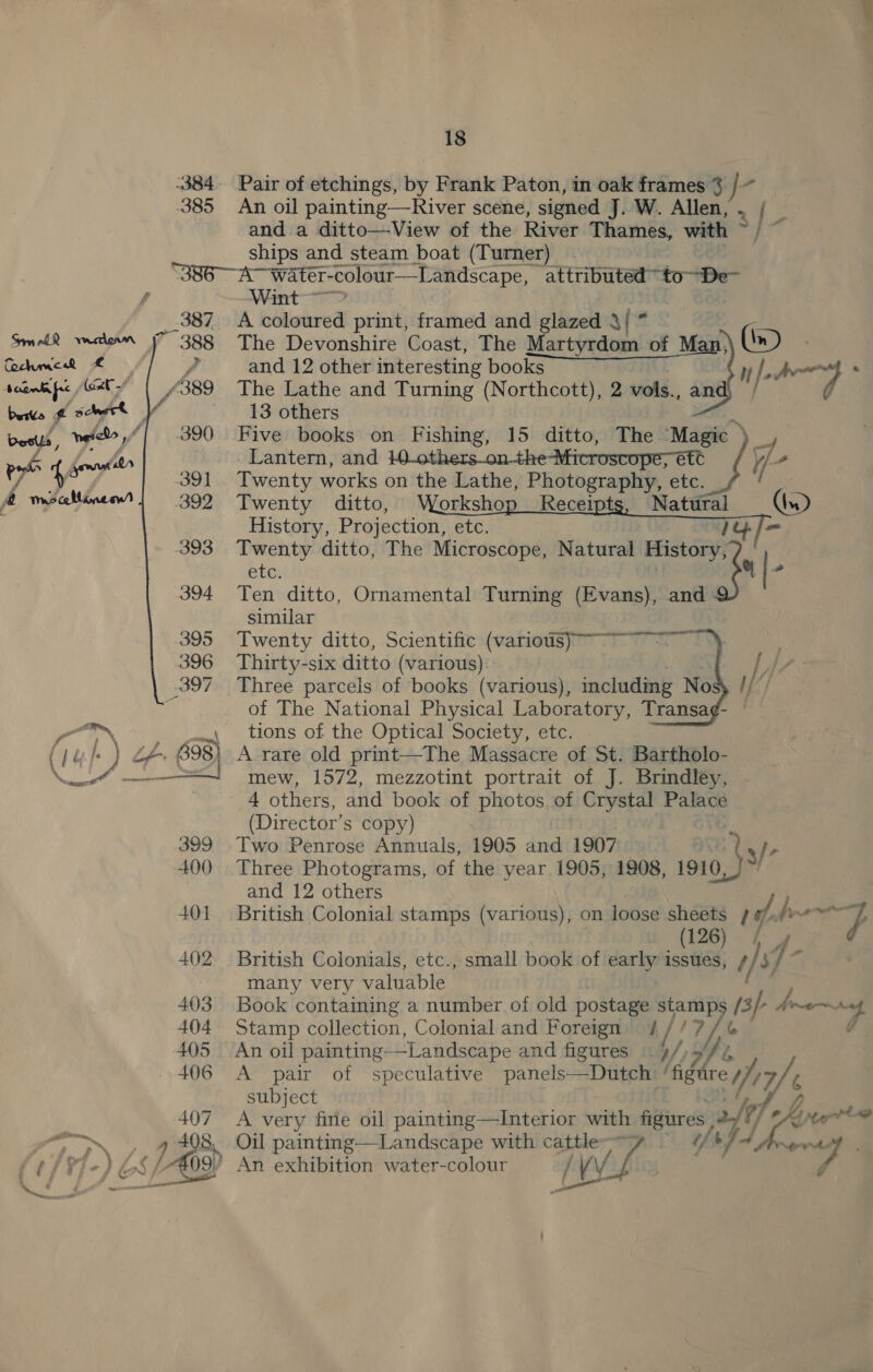 385 388  7 /¢ Paes  18 Pair of etchings, by Frank Paton, in oak frames % / An oil painting—River scene, signed J. W. Allen, .. / and a ditto—View of the River Thames, with ~/ ~ ships and steam boat (Turner) Wint- A coloured print, framed and glazed 3{ * As The Devonshire Coast, The Martyrdom of Man, (i) | n/-a-} a   and 12 other interesting books The Lathe and Turning (Northcott), 2 vols., an 13 others Five books on Fishing, 15 ditto, The Magic &gt; - Lantern, and 10others on-the-Microscope; ett &gt; Twenty works on the Lathe, Photography, etc. Twenty ditto, R ts, Natural (x) History, Projection, etc. it Twenty ditto, The Microscope, Natural wae.   ete Ten ditto, Ornamental Turning (Evans), and similar Twenty ditto, Scientific (various) ~~~ wig Thirty-six ditto (various) 7 s Three parcels of books (various), includmg No of The National Physical Laboratory, Transa¢- tions of the Optical Society, etc. A rare old print—The Massacre of St. Bartholo- mew, 1572, mezzotint portrait of J. Brindley,   (Director’ s copy) he Two Penrose Annuals, 1905 and 1907 — by 4 Three Photograms, of the year 1905, 1908, 1910, and 12 others British Colonial stamps (various), on loose sheets ra 4 ae , . (126) f British Colonials, etc., small book of early issues, ek $) many very valuable Book containing a number of old postage stamp 15} Ane Ad Stamp collection, Colonial and Foreign) # // 7 ¢ An oil painting-—Landscape and figures Lf, b A pair of speculative panels—Dutch. Wg reWy7/&lt; subject A very fine oil painting—Interior with figures &lt;a Y/ G Nove Oil painting—Landscape with cattle . 6 f if es word 4 An exhibition water-colour /V d