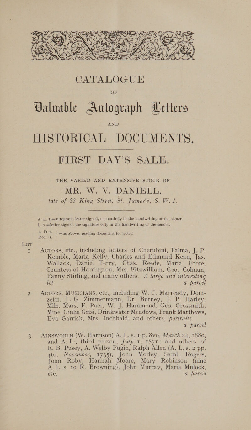 Lor BAY Ki SG D PRIESTER) Ga INES Ji dg EN ACG) A CEN CNEZO NC DIAC) AVS MUS SIA SOS  Valuable Autograph Metters HISTORICAL DOCUMENTS. FIRST DAY'S SALE. THE VARIED - AND EXTENSIVE STOCK OF MR. W. V. DANIELL, late of 33 King Street, St. famessS. Wet, A. L. s.=:autograph letter signed, one entirely in the handweiting of the signer. L. s.=letter signed, the signature only in the handwriting of the sender. A. D's. | =as above, reading document for letter. Doc. s. } Kemble, Maria Kelly, Charles and Edmund Kean, Jas. Wallack, Daniel Terry, Chas. Reede, Maria Foote, Countess of Harrington, Mrs. Fitzwilliam, Geo. Colman, Fanny Stirling, and many others. A large and interesting Lot a parcel get). Ga -7immernann; Dr. Burney, J. P. “Harley; Mlle. Mars, F. Paer, W. J. Hammond, Geo. Grossmith, Mme. Guilia Grisi, Drinkwater Meadows, Frank Matthews, Eva Garrick, Mrs. Inchbald, and others, portraits a parcel ane Ack, tainc person, ju#y 1.1871 ; and others sot i, B. Pusey, A.. Welby Pugin, Ralph Allen (A, ©. §. 2 pp. Ato, November, 1735), John Morley, Saml. Rogers, John Roby, Hannah Moore, Mary Robinson (nine A. L.s. to R, Browning), John Murray, Maria Mulock, eic, : a parcel