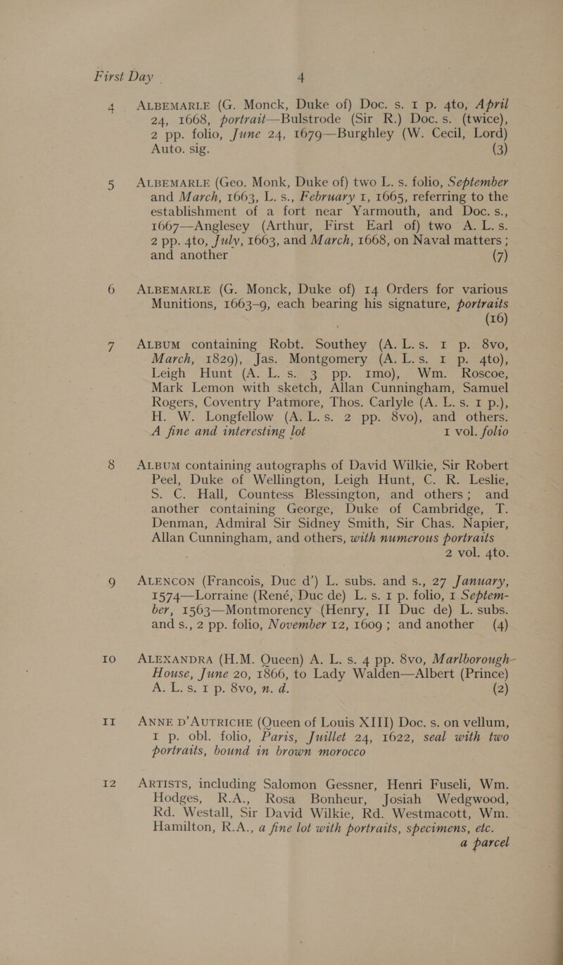 4 ALBEMARLE (G. Monck, Duke of) Doc. s. 1 p. 4to, April 24, 1668, portrait—Bulstrode (Sir R.) Doc. s.. (twice), 2 pp. folio, June 24, 1679—Burghley (W. Cecil, Lord) Auto. sig. (3) 5 ALBEMARLE (Geo. Monk, Duke of) two L. s. folio, September and March, 1663, L.s., February 1, 1665, referring to the establishment of a fort near Yarmouth, and Doc.s., 1667—Anglesey (Arthur, First Earl of) two A.L.s. 2 pp. 4to, July, 1663, and March, 1668, on Naval matters ; and another (7) 6 ALBEMARLE (G. Monck, Duke of) 14 Orders for various Munitions, 1663-9, each bearing his signature, portraits (16) 7 ALBUM “containing Robt.~ Southey (A. Les. 2 pir svo, March,’ 1820), . Jas.. Montgomery (A. Ls. 1 pr te); Leigh -Hunt. (A. 1. sg 3-.pp. amo, AW nescoe, Mark Lemon with sketch, Allan Cunningham, Samuel Rogers, Coventry Patmore, Thos. Carlyle (A. L.s. 1 p.), H. W.. Longfellow, (Ae bk.s. 2--pp.,.8ve),..and ‘others: A fine and interesting lot 1 vol. folio 8 ALBUM containing autographs of David Wilkie, Sir Robert Peel, Duke of Wellington, Leigh .Hunt,-C. Ko-Leshc. S. C. Hall, Countess Blessington, and others; and another containing George, Duke of Cambridge, T. Denman, Admiral Sir Sidney Smith, Sir Chas. Napier, Allan Cunningham, and others, with numerous portraits 2 vol. 4to. 9g ALENCON (Francois, Duc d’) L. subs. and s., 27 January, 1574—Lorraine (René, Duc de) L. s. 1 p. folio, 1 Septem- ber, 1563—Montmorency (Henry, II Duc de) L. subs. and s., 2 pp. folio, November 12, 1609; and another (4) 10 ALEXANDRA (H.M. Queen) A. L. s. 4 pp. 8vo, Marlborough- House, June 20, 1866, to Lady Walden—Albert (Prince) A. 1.8. ¥ p. Sve, 4d. } (2) II ANNE D’AUTRICHE (Queen of Louis XIII) Doc. s. on vellum, I p. obl. folio, Paris, Juillet 24, 1622, seal with two portraits, bound in brown morocco 12 ARTISTS, including Salomon Gessner, Henri Fuseli, Wm. Hodges, R.A., Rosa Bonheur, Josiah Wedgwood, Rd. Westall, Sir David Wilkie, Rd. Westmacott, Wm. Hamilton, R.A., a fine lot with portraits, specimens, etc. a parcel