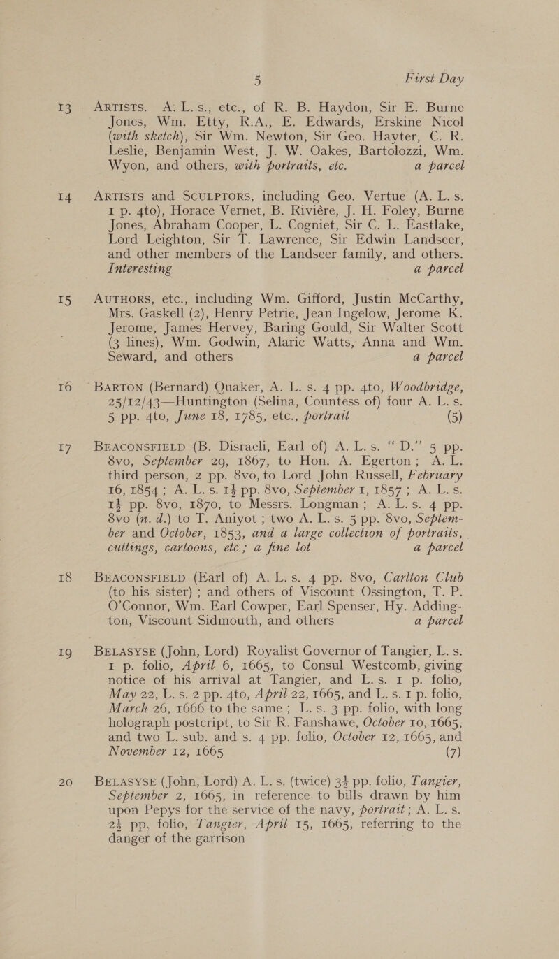 BS 15 16 17 18 Sy 20 5 Furst Day Jones, Wm. Etty, R.A., E. Edwards, Erskine Nicol (with sketch), Sir Wm. Newton, Sir Geo. Hayter, C. R. Leshe, Benjamin West, J. W. Oakes, Bartolozzi, Wm. Wyon, and others, with portraits, etc. a parcel ARTISTS and ScuULPTORS, including Geo. Vertue .(A. L..s: I p. 4to), Horace Vernet, B. Riviére, J. H. Foley, Burne Jones, Abraham Cooper, L. Cogniet, Sir C. L. Eastlake, Lord Leighton, Sir T. Lawrence, Sir Edwin Landseer, and other members of the Landseer family, and others. Interesting a parcel AUTHORS, etc., including Wm. Gifford, Justin McCarthy, Mrs. Gaskell (2), Henry Petrie, Jean Ingelow, Jerome K. Jerome, James Hervey, Baring Gould, Sir Walter Scott (3 lines), Wm. Godwin, Alaric Watts, Anna and Wm. Seward, and others a parcel 25/12/43—Huntington (Selina, Countess of) four A. L. s. 5 pp. 4to, June 18, 1785, etc., portrait (5) BEACONSFIELD {B. Disraeli, Earl of) A. L.s. “ D.” 5 pp. Sv0, ocepiember zo, 1867, to Hon. A. Egerton; A. I. third person, 2 pp. 8vo,to Lord John Russell, February 16, f554 tks, fepp. Svo, Sepiemper 1, 1857 &gt; A. Les. 14 pp. 8vo, 1870, to Messrs. Longman; A.L.s. 4 pp. 8vo (n. d.) to T. Aniyot ; two A. L.s. 5 pp. 8vo, Septem- ber and October, 1853, and a large collection of portraits, | cuttings, cartoons, etc; a fine lot a parcel BEACONSFIELD (Farl of) A. L.s. 4 pp. 8vo, Carlion Club (to his sister) ; and others of Viscount Ossington, T. P. O’Connor, Wm. Earl Cowper, Earl Spenser, Hy. Adding- ton, Viscount Sidmouth, and others a parcel BELASYSE (John, Lord) Royalist Governor of Tangier, L. s. 1 p. folio, April 6, 1665, to Consul Westcomb, giving notice of his arrival at Tangier, and L.s. 1 p. folio, May 22, L.s. 2 pp. 4to, April 22, 1665, and L. s. 1 p. folio, March 26, 1666 to the same; L.s. 3 pp. folio, with long holograph postcript, to Sir Rk. Fanshawe, October 10, 1665, and two L. sub. and s. 4 pp. folio, October 12, 1665, and November 12, 1665 (7) BELASYSE (John, Lord) A. L. s. (twice) 34 pp. folio, Tangier, September 2, 1665, in reference to bills drawn by him upon Pepys for the service of the navy, portrait; A. L.s. 24 pp, folio, Tangier, April 15, 1665, referring to the danger of the garrison