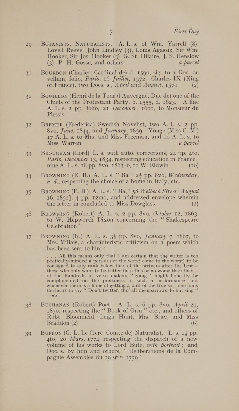 33 34 56) 36 oy VW 7.2) 39 a First Day Lovell Reeve, John Lindley (3), Louis Agassiz, Sir Wm. Hooker, Sir Jos. Hooker (3), G. St. Hilaire, J. S. Henslow (3), P. H. Gosse, and others a parcel BourBon (Charles, Cardinal de) d. 1590, sig. to a Doc. on vellum, folio, Paris, 16 Jusllet, 1572—-Charles IX (King of.France), two Docs. s., April and August, 1570 (2) BouILton (Henri de la Tour d’Auvergne, Duc de) one of the Chiefs of the Protestant Party, b. 1555, d. 1623. A fine A. L.s. 2 pp. folio, 21 December, 1600, to Monsieur du Plessis BREMER (Frederica) Swedish Novelist, two A.L.s. 2 pp. 8vo, June, 1844, and January, 1859—Yonge (Miss C. M.) 17 A. L.s, to Mrs. and Miss Freeman, and 1o A. L.s. to Miss Warren a parcel BrouGuHam (Lord) L. s. with auto. corrections, 24 pp. 4to, Paris, December 13, 1834, respecting education in France ; nine A. L. s. 18 pp. 8vo, 1863-6, to W. Eldwin (10) BROWNING (E. B.) A. L. s. “ Ba” 24 pp. 8vo, Wednesday, n. d., respecting the choice of a home in Italy, etc. BROWNING (E. B.) A. L.s. “ Ba,” 58 Welbeck Street | August 16, 1852], 4 pp. Iz2mo, and addressed envelope wherein the letter in concluded to Miss Dowglass (2) BROWNING (Robert) A. L. s. 2 pp. 8vo, October 12, 1863, to W. Hepworth Dixon concerning the “ Shakespeare Celebration ”’ BROwNING (R.) A. L. s. 34 pp. 8vo, January 7, 1867, to Mrs. Millais, a characteristic criticism on a poem which has been sent to him: . . All this means only that I am certain that the writer is too poetically-minded a person (let the worst come to the worst) to be consigned to any rank below that of the strivers after the best— those who only want to be better than this or no worse than that— of the hundreds of verse makers ‘‘ going’’ might honestly be complimented on the prettiness of such a _ performance—but whenever there is a hope of getting a bird of the true sort one finds the heart to say “ Don’t twitter, tho’ all the sparrows do but sing ”’ etc. BUCHANAN (Robert) Poet. A. L. s. 6 pp. 8vo, Afri 20, 1870, respecting the “‘ Book of Orm,”’ etc., and others of Robt. Bloomfield, Leigh Hunt, Mrs. Bray, and Miss Braddon (2) (6) Burron (G. L. Le Clerc Comte de) Naturalist. L.s. 14 pp. 4to, 20 Mars, 1774, respecting the dispatch of a new volume of his works to Lord Bute, with portrait; and Doc. s. by him and others, “ Deliberations de la Com- pagnie Assemblée du 19 g’r*- 1779”