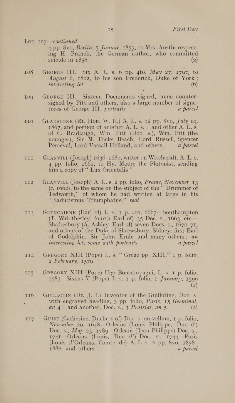 Lor 107—continued. 4 pp. 8vo, Berlin, 5 Januar, 1857, to Mrs. Austin respect- ing H. Franck, the German author, who committed suicide in 1856 (2) POS GEORGE. Six A. 1. so pp. 4to, May 274 1707; to August 6, 1802, to his son I*rederick, Duke of York ; interesting lot (6) tog GEORGE III. Sixteen Documents signed, some counter- signed by Pitt and others, also a large number of signa- tures of George III, portraits a parcel II0. ©GLADSTONE (Rt. Hon. W. E.) A. L. s. 1$ pp. 8vo, July ro, 1867, and portion of another A. L.s.; and other A. L.s. of C. Bradlaugh, Wm. Pitt (Doc. s.), Wm. Pitt (the younger), Sir M. Hicks Beach, Lord Russell, Spencer Perceval, Lord Vassall Holland, and others a parcel III GLANVILL (Joseph) 1636-1680, writer on Witchcraft. A. L.s. 4 pp. folio, 1662, to Hy. Moore the Platonist, sending him a copy of ‘‘ Lux Orientalis ”’ II2 GLANVILL (Joseph) A. L.s. 2 pp. folio, Frome, November 13 (c. 1662), to the same on the subject of the ‘‘ Drummer of Tedworth,” of whom he had written at large in his ‘“Saducismus Triumphatus,”’ seal 113. GLENCAIRNE (Farl of) L. s. 1 p. 4to, 1667—-Southampton (T. Wriothesley, fourth Earl of) 35 Doc. s., 1663, etc— Shaftesbury (A. Ashley, Earl of) seven Docs. s., 1670-71, and others of the Duke of Shrewsbury, Sidney, ‘first Earl of Godolphin, Sir John Ernle and many others; an interesting lot, some with portraits a parcel t14. GREGORY XIII (Pope) L. s. “ Grege pp. XIII,” 1 p. folio. 2 February, 1579 115 GREGORY XIII (Pope) Ugo Boncampagni, L. s. 1 p. folio, 1583—-Sixtus V (Pope) L.s. 1 p. folio, 1 January, 1590 (2) £10 ~ GUiLLOirN. (Dr. J. 1.) Inventor of the Guillotine, Doc: s. with engraved heading, 3 pp. folio, Paris, 15 Germinal, an 4; and another, Doc. s., 3 Prairtal, an 5 (2) m7.” Gvise (Catherine, Duchess of}, Doc. s.on vellum, 1p, folio, November 20, 1648—Orleans (louis Philippe, Duc d’) Doc. s., May 23, 178g—Orleans (Jean Philippe) Doc. s., 1741—Orleans (louis, Duc d’) Doc. s., 1744-—Paris (Louis d’Orleans, Comte de) A. L.s. 2 pp. 8vo, 1878- 1882, and others | a parcel