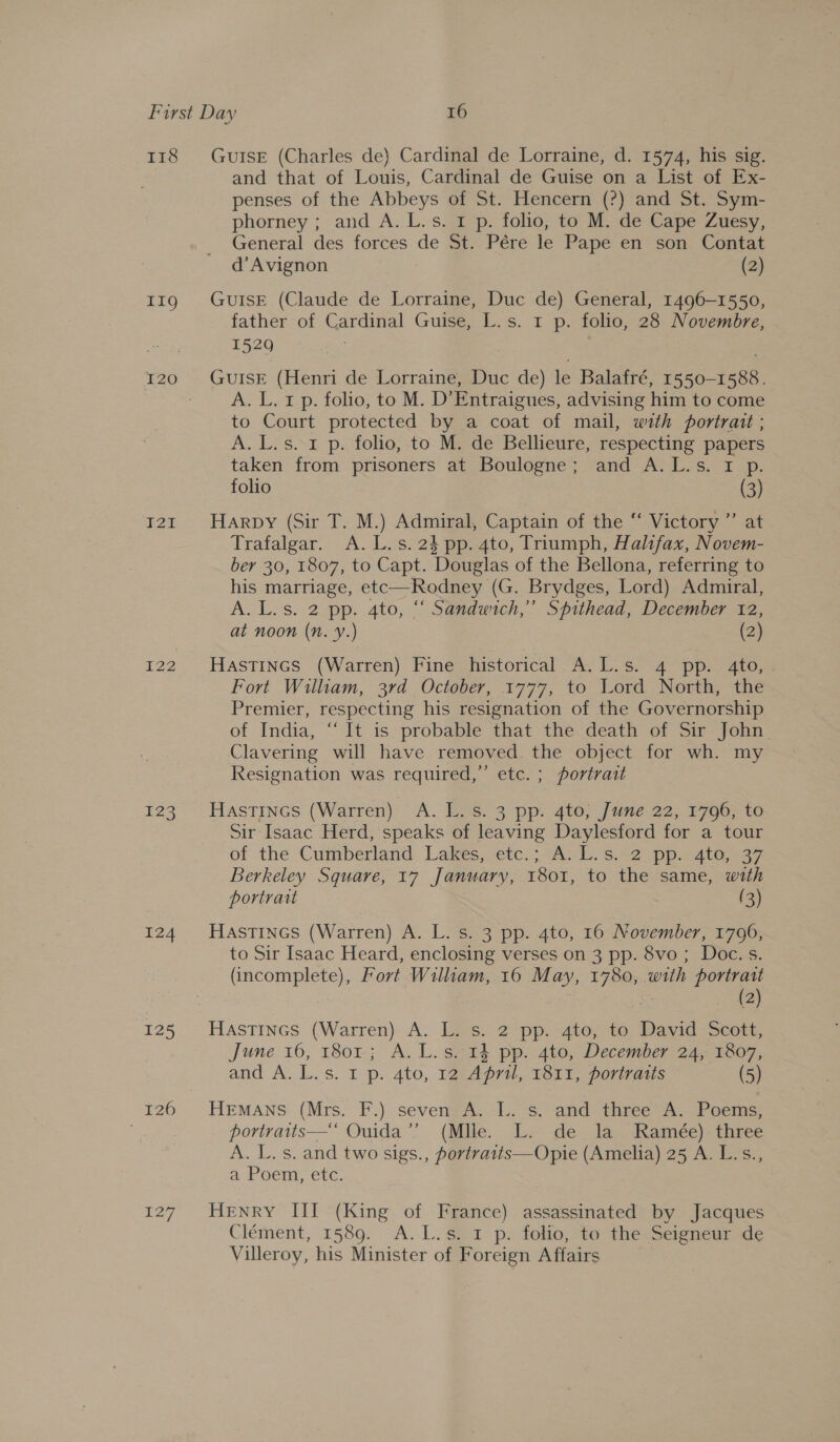 T18 IIg I22 123 124 128 £27 GUISE (Charles de) Cardinal de Lorraine, d. 1574, his sig. and that of Louis, Cardinal de Guise on a List of Ex- penses of the Abbeys of St. Hencern (?) and St. Sym- phorney ; and A.L.s. 1 p. folio, to M. de Cape Zuesy, General des forces de St. Pére le Pape en son Contat d’ Avignon (2) GuIsE (Claude de Lorraine, Duc de) General, 1496-1550, father of Cardinal Guise, L.s. 1 p. folio, 28 Novembre, 1529 GuISE (Henri de Lorraine, Duc de) le Balafré, 1550-1588. A. L. 1 p. folio, to M. D’Entraigues, advising him to come to Court protected by a coat of mail, with portrait ; A. L.s. 1 p. folio, to M. de Bellieure, respecting papers taken from prisoners at Boulogne; and A.L.s. 1 p. folio (3) Harpy (Sir T. M.) Admiral, Captain of the “ Victory ”’ at Trafalgar. A. L.s. 23 pp. 4to, Triumph, Halifax, Novem- ber 30, 1807, to Capt. Douglas of the Bellona, referring to his marriage, etc—Rodney (G. Brydges, Lord) Admiral, A. L.s. 2 pp. 4to, “ Sandwich,’ Spithead, December 12, at noon (Nn. Y.) (2) Hastincs (Warren) Fine historical A. L.s. 4 pp. 4to, Fort William, 3rd October, 1777, to Lord North, the Premier, respecting his resignation of the Governorship of India, “It is probable that the death of Sir John. Clavering will have removed. the object for wh. my Resignation was required,” etc. ; portrait Hastincs (Warren): A. Eos. 3 pp. 4to, June 22, 1796.00 Sir Isaac Herd, speaks of leaving Daylesford for a tour of the Cumberland: Lakes, ‘etc.; Av L. s.&lt;2 pps 4t6,..37 Berkeley Square, 17 January, 1801, to the same, with portrait (3) Hastines (Warren) A. L. s. 3 pp. 4to, 16 November, 1796, to Sir Isaac Heard, enclosing verses on 3 pp. 8vo ; Doc. s. (incomplete), Fort Wiliam, 16 May, 1780, with portratt | a (2) HastTines (Warren) A. L. s. 2 pp. 4to, to David Scott, June 16, 1801; A. L.s. 14 pp. 4to, December 24, 1807, and A. L.s. 1 p. 4to, 1g2:A pri, T811, porivaus (5) portratis— Ouida’? (Mile. Lx de la. Kamec) three A. L. s. and two sigs., portraits—Opie (Amelia) 25 A. L.s., a Poem, etc. HENRY III (King of France) assassinated by Jacques Clément, 1589. A.L.s. 1 p. folio, to the Seigneur de Villeroy, his Minister of Foreign Affairs |