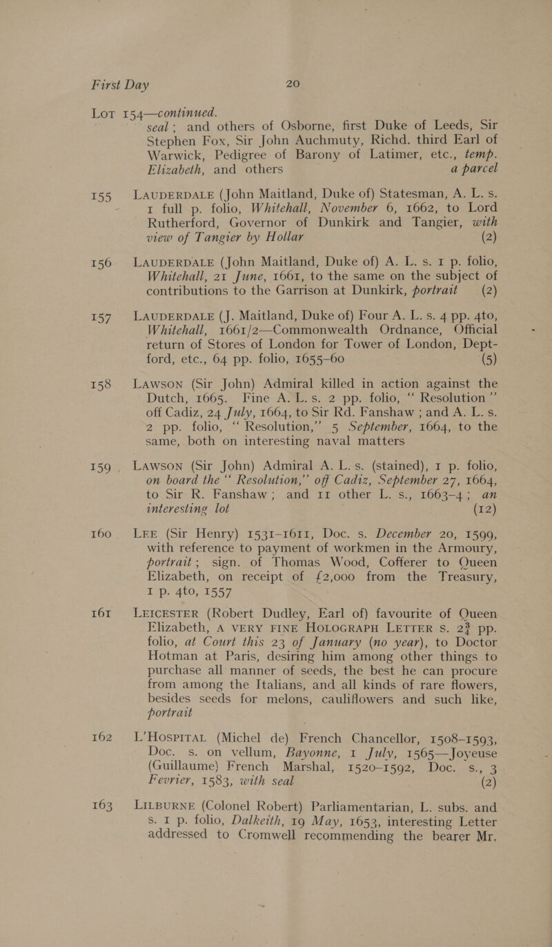 157 158 160 161 162 163 seal: and others of Osborne, first Duke of Leeds, Sir Stephen Fox, Sir John Auchmuty, Richd. third Earl of Warwick, Pedigree of Barony of Latimer, etc., temp. Elizabeth, and others a parcel LAUDERDALE (John Maitland, Duke of) Statesman, A. L. s. 1 full p. folio, Whitehall, November 6, 1662, to Lord Rutherford, Governor of Dunkirk and Tangier, with view of Tangier by Hollar (2) LAUDERDALE (John Maitland, Duke of) A. L. s. 1 p. folio, Whitehall, 21 June, 1661, to the same on the subject of contributions to the Garrison at Dunkirk, portrait — (2) LAUDERDALE (J. Maitland, Duke of) Four A. L. s. 4 pp. 4to, Whitehall, 1661/2—Commonwealth Ordnance, Official return of Stores of London for Tower of London, Dept- ford, etc., 64 pp. folio, 1655-60 (5) Lawson (Sir John) Admiral killed in action against the Dutch, 1665. Fine A... s. 2 pp. tolie; ~ Kesolution... off Cadiz, 24 July, 1664, to Sir Rd. Fanshaw ; and A. L. s. 2 pp. folio, “‘ Resolution,” 5 September, 1664, to the same, both on interesting naval matters Lawson (Sir John) Admiral A. L.s. (stained), 1 p. folio, on board the “ Resolution,” off Cadiz, September 27, 1664, to Sir R. Fanshaw ;- and 11 other L.°s., 1663-4; an interesting lot (12) LEE (Sir Henry) 1531-1611, Doc. s. December 20, 1599, with reference to payment of workmen in the Armoury, portrait; sign. of Thomas Wood, Cofferer to Queen Elizabeth, on receipt of £2,000 from the Treasury, I p. 4to, 1557 LEICESTER (Robert Dudley, Earl of) favourite of Queen Elizabeth, A VERY FINE HoLoGRAPH LETTER S. 23 pp. folio, at Court this 23 of January (no year), to Doctor Hotman at Paris, desiring him among other things to purchase all manner of seeds, the best he can procure from among the Italians, and all kinds of rare flowers, besides seeds for melons, cauliflowers and such like, portrait L’HospitaL (Michel de) French Chancellor, 1508-1593, Doc. s. on vellum, Bayonne, 1 July, 1565—Joyeuse (Guillaume) French Marshal, 1520-1592, Doc. s., 3 Fevrier, 1583, with seal . (2) LILBURNE (Colonel Robert) Parliamentarian, L. subs. and s. I p. folio, Dalkeith, 19 May, 1653, interesting Letter addressed to Cromwell recommending the bearer Mr,