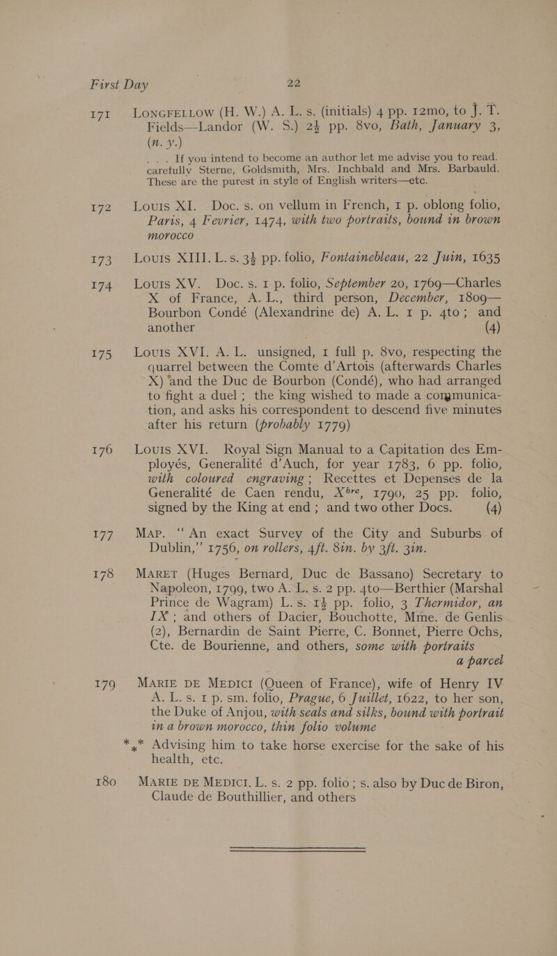 ay ps 172 173 174 175 176 179 180 LonGFELLow (H. W.) A. L.s. (initials) 4 pp. 12mo, to J. T. Fields—Landor (W. S.) 24 pp. 8vo, Bath, January 3, (n. 9.) _ If you intend to become an author let me advise you to read. carefully Sterne, Goldsmith, Mrs. Inchbald and Mrs. Barbauld. These are the purest in style of English writers—etc. Louis XI. Doc. s. on vellum in French, 1 p. oblong folio, Paris, 4 Fevrier, 1474, with two portraits, bound in brown morocco Louis XIII. L.s. 34 pp. folio, Fontainebleau, 22 Juin, 1635 Louis XV. Doc. s. 1 p. folio, September 20, 1769—Charles X of France, A. L., third person, December, 1809— Bourbon Condé (Alexandrine de) “A. L. rsp) 4105 ana another (4) Louis XVI. A..L. unsigned: 1 full p. 8vo, respecting the quarrel between the Comte d’Artois (afterwards Charles X) ‘and the Duc de Bourbon (Condé), who had arranged to fight a duel ; the king wished to made a cormgmunica- tion, and asks his correspondent to descend five minutes after his return (probably 17709) Louis XVI. Royal Sign Manual to a Capitation des Em- ployés, Generalité d’Auch, for year 1783, 6 pp. folio, with coloured engraving; Recettes et Depenses de la Generalitée: de Caen rendu, 2°, 1790; <25pp:< folio, signed by the King at end; and two other Docs. (4) Map. “An exact Survey of the City and Suburbs or Dublin,” 1756, on rollers, 4ft. 8in. by 3ft. 31n. Maret (Huges Bernard, Duc de Bassano) Secretary to Napoleon, 1799, two A. L. s. 2 pp. 4to—Berthier (Marshal Prince de Wagram) L.s. 14 pp. folio, 3 Thermidor, an IX; and others of Dacier, Bouchotte, Mme. de Genlis (2), ‘Bernardin de Saint Pierre, C. Bonnet, Pierre Ochs; Cte. de Bourienne, and others, some with portraits a parcel MARIE DE MEDiIcrI (Queen of France), wife of Henry IV eee. hs. STAs folio, Prague, 6 Juillet, 1622, to her son, the Duke of Anjou, with seals and silks, bound with portrait in a brown morocco, thin folio volume health, etc. MARIE DE MEDICI. L. s. 2 pp. folio; s. also by Duc de Biron, Claude de Bouthillier, and others