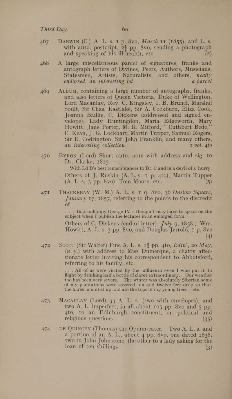 Ab7 . DARWINAG OAs. saz Ee 8vo, March 11 (1855), and L. s. with auto. postcript, 24 pp. 8vo, sending a photograph and speaking of his ill-health, etc. (2) 468 <A large miscellaneous parcel of signatures, franks and autograph letters of Divines, Peers, Authors, Musicians, Statesmen, Artists, Naturalists, and others, neatly endorsed, an interesting lot a parcel 469 ALBUM, containing a large number of autographs, franks, : and also letters of Queen Victoria, Duke of Wellington, Lord Macaulay, Rev. C. Kingsley, I. B. Brunel, Marshal Soult, Sir Chas. Eastlake, Sir A. Cockburn, Eliza Cook, Joanna Baillie, C. Dickens (addressed and signed en- velope), Lady Huntingdon, Maria Edgeworth, Mary Howitt, Jane Porter, M. R. Mitford, “‘ Cuthbert Bede,” C. Kean, J. G. Lockhart, Martin Tupper, Samuel Rogers, Sir E. Codrington, Sir John Franklin, and many others, an interesting collection I vol. 4to 470 Byron (Lord) Short auto. note with address and sig. to Dr.Clarke. 1875 % With Ld B’s best remembrances to Dr. C and in a devil of a hurry. Others of J. Ruskin (A. L.s. I p. 4to), Martin Tupper (A. Los. 3 pp. 8vo); Tom, Moore, ‘ete: (5) 471 THACKERAY (W. M.)-A. Lis. 1:q. 8v0, 36 Onslow Sgvare, January 17, 1857, referring to the points to the discredit of . . that unhappy George IV: though I may have to speak on the subject when I publish the lectures in an enlarged form. Others of C. Dickens (end of letter), July 9, 1858; Wm. Howitt, A. L. s. 3 pp. 8vo, and Douglas Jerrold, 1 p. 8vo (4) 472. ScotTr (Sir Walter) Fine-A, L. s. 12 pp. 4to, Edin. 20 May, (n. y.) with address to Miss Dumerque, a chatty affec- tionate letter inviting his correspondent to Abbotsford, ~ referring to his family, etc. . All of us were visited by the influenza even I who put it to flight by drinking halfa bottle of claret extraordinary. Our weather too has been very severe. The winter was absolutely Siberian some of my plantations were covered ten and twelve feet deep so that the hares mounted up and ate the tops of my young trees—etce. 473, Macavutay (Lord) 33 A. L. s. (two with envelopes), and two A. L. imperfect, in all about 105 pp. 8vo and 5 pp. Ato, to an Edinburgh constituent, on political and religious questions (35) 474 DE QUINCEY (Thomas) the Opium-eater. Two A. L. s. and a portion of an A. L., about 4 pp. 8vo, one dated 1838, two to John Johnstone, the other to a lady asking for the