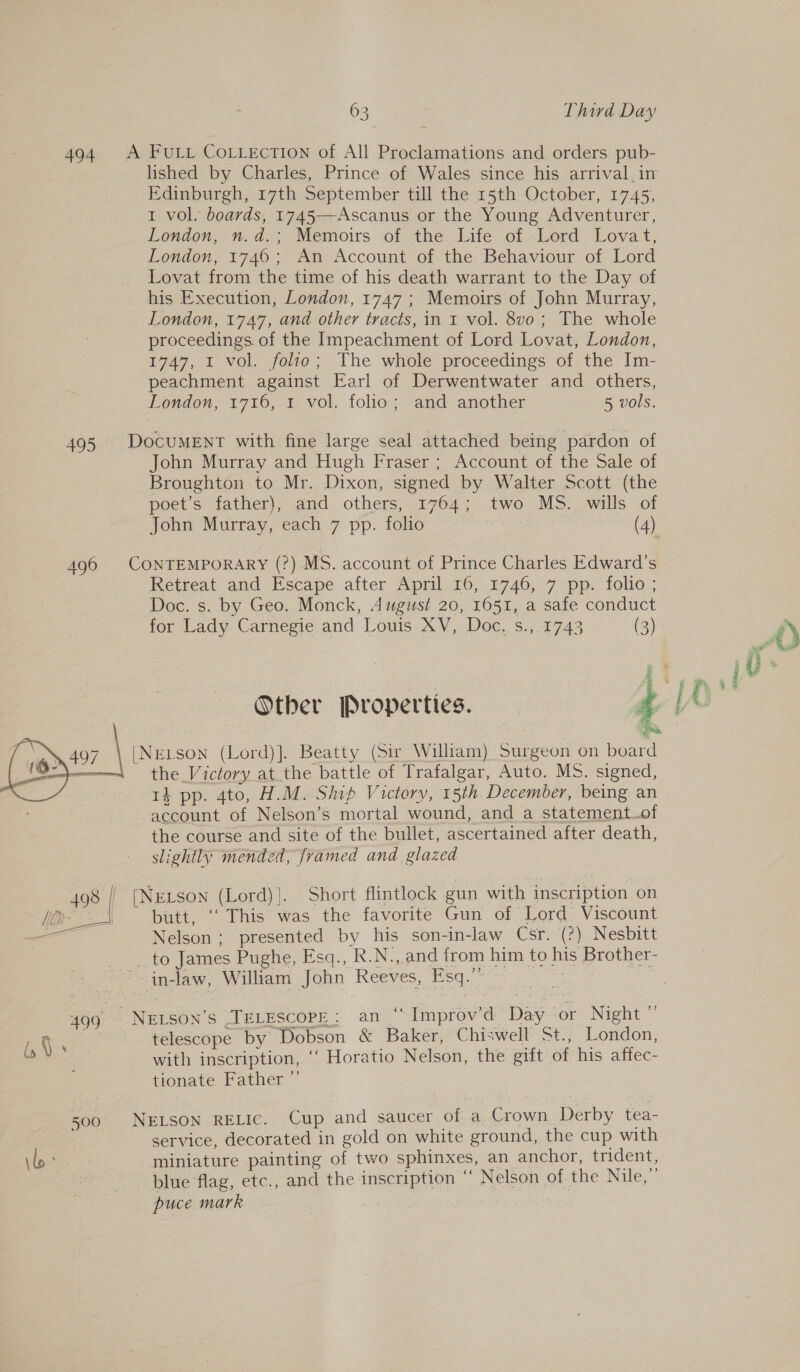  ————— 494 495 496 498 | eae 499 500 63 Third Day A FULL CoLLecTION of All Proclamations and orders pub- lished by Charles, Prince of Wales since his arrival. in Edinburgh, 17th September till the 15th October, 1745, 1 vol. boards, 1745—-Ascanus or the Young Adventurer, London, n.d.; Memoirs of the Life of Lord Lovat; London, 1746; An Account of the Behaviour of Lord Lovat from the time of his death warrant to the Day of his Execution, London, 1747 ; Memoirs of John Murray, London, 1747, and other tracts, in r vol. 8vo; The whole proceedings. of the Impeachment of Lord Lovat, London, 1747, I vol. folio; The whole proceedings of the Im- peachment against Earl of Derwentwater and others, London, 1716, 1 vol. folio; and another 5 vols. DocuMENT with fine large seal attached being pardon of John Murray and Hugh Fraser ; Account of the Sale of Broughton to Mr. Dixon, signed by Walter Scott (the poet’s father), and others, 1764; two MS. wills of John Murray, each 7 pp. folio | (4) CONTEMPORARY (?) MS. account of Prince Charles Edward's Retreat and Escape after April 16, 1746, 7 pp. folio; Doc. s. by Geo. Monck, August 20, 1651, a safe conduct for Lady Carnegie and Louis XV, Doc. s.,.1743 (3)  Other Properties. |Nerson (Lord)]. Beatty (Sir William) Surgeon on board the Victory at the battle of Trafalgar, Auto. MS. signed, ti pp. 4to, H.M. Ship Victory, 15th December, being an account of Nelson’s mortal wound, and a statement of the course and site of the bullet, ascertained after death, slightly mended, framed and glazed [NeLson (Lord)}. Short flintlock gun with inscription on butt, ‘‘ This was the favorite Gun of Lord Viscount Nelson; presented by his son-in-law Csr. (?) Nesbitt _ to James Pughe, Esq., R.N.,.and from him to his Brother- telescope by Dobson &amp; Baker, Chiswell St., London, with inscription, “ Horatio Nelson, the gift of his affec- tionate Father ”’ NELSON RELIC. Cup and saucer of a Crown Derby tea- service, decorated in gold on white ground, the cup with miniature painting of two sphinxes, an anchor, trident, blue flag, etc., and the inscription “ Nelson of the Nile,” puce mark :