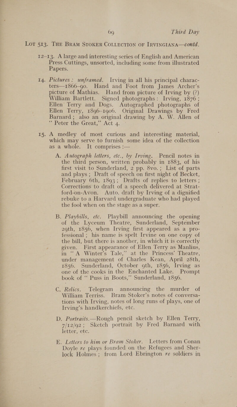 Press Cuttings, unsorted, including some from illustrated Papers. Pictures: unframed. Irving in all his principal charac- ters—1866—90. Hand and Foot from James Archer’s picture of Mathias. Hand from picture of Irving by (?) William Bartlett. Signed photographs: Irving, 1876 ; Ellen Terry and Dogs. Autographed photographs of Ellen Terry, 1896-1906. Original Drawings by Fred Barnard; also an original drawing by A. W. Allen of ~ beter the Great, Act.4..- A medley of most curious and interesting material, which may serve to furnish some idea of the collection as a whole. It comprises :— A. Autograph letters, etc., by Irving. Pencil notes in the third person, written probably in 1883, of his first visit to Sunderland, 2 pp. 8vo.; List of parts and plays; Draft of speech on first night of Becket, February 6th, 1893; Drafts of replies to letters ; Corrections to draft of a speech delivered at Strat- ford-on-Avon. Auto. draft by Irving of a dignified — rebuke to a Harvard undergraduate who had played the fool when on the stage as a super. B. Playbills, etc. Playbill announcing the opening of the Lyceum Theatre, Sunderland, September 29th, 1856, when Irving first appeared as a pro- fessional ; his name is spelt Irvine on one copy of the bill, but there is another, in which it is correctly given. First appearance of Ellen Terry as Manlius, in ‘‘ A Winter’s Tale,’ at the Princess’ Theatre, under management of Charles Kean, April 28th, 1856. Sunderland, October oth, 1856, Irving as one of the cooks in the Enchanted Lake. Prompt book of ‘‘ Puss in Boots,’ Sunderland, 1856. C. Relics. Telegram announcing the murder of William Terriss. Bram Stoker’s notes of conversa- tions with Irving, notes of long runs of plays, one of Irving’s handkerchiefs, etc. D. Portraits.—Rough pencil sketch by Ellen Terry, 7/12/92; Sketch portrait by Fred Barnard with letter, etc. E. Letters to him or Bram Stoker. Letters from Conan Doyle ve plays founded on the Refugees and Sher- lock Holmes; from Lord Ebrington ve soldiers in