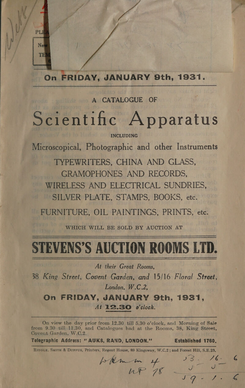  On FRIDAY, JANUARY 9th, 1931. A CATALOGUE OF Scientific Apparatus INCLUDING Microscopical, Photographic and other Instruments TYPEWRITERS, CHINA AND GLASS, GRAMOPHONES AND RECORDS, WIRELESS AND ELECTRICAL SUNDRIES, SILVER PLATE, STAMPS, BOOKS, etc. FURNITURE, OIL PAINTINGS, PRINTS, etc. WHICH WILL BE SOLD BY AUCTION AT STEVENS’S AUCTION ROOMS LTD. At their Great Rooms, 38 King Street, Covent Garden, and 15/|6 Floral Street, London, W.C.2, On FRIDAY, JANUARY Qth, 1931, At i2.3O o’clock. On view the day prior from 12.30 till 5.30 o’clock, and Morning of Sale from 9.30 till 11.30, and Catalogues had at the Rooms, 38, King Street, Covent Garden. W.C.2. Telegraphic Address: ‘ AUKS, RAND, LONDON.”’ Estabiished 1760, Riwpte, Smita &amp; Durrus, Printers, Regent House, 89 Kingsway, W.C.2; and Forest Hill, S.E.23, LP 7 - G 4