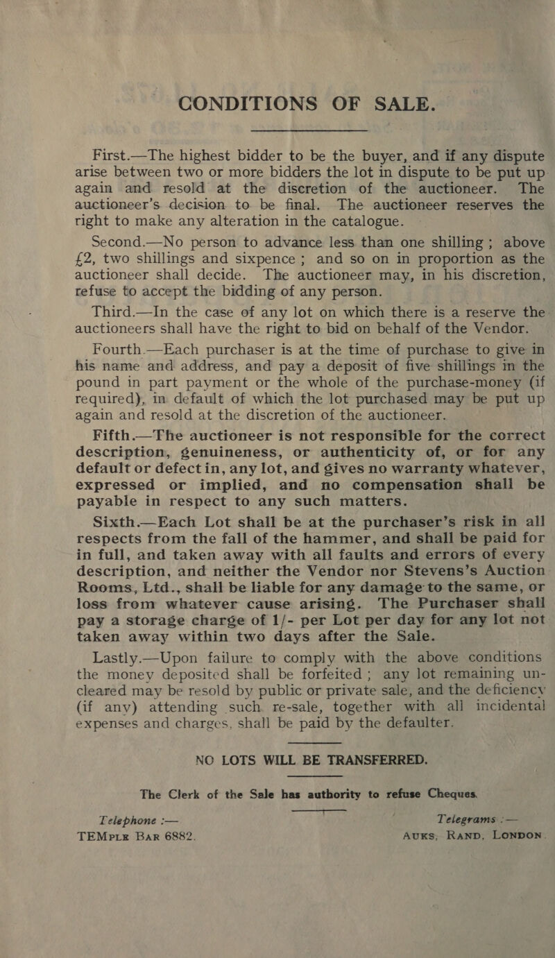 CONDITIONS OF SALE. First.—The highest bidder to be the buyer, and if any dispute arise between two or more bidders the lot in dispute to be put up. again and resold at the discretion of the auctioneer. The auctioneer’s decision to be final. The auctioneer reserves the tight to make any alteration in the catalogue. Second.—No person to advance less than one shilling ; above £2, two shillings and sixpence ; and so on in proportion as the auctioneer shall decide. The auctioneer may, in his discretion, refuse to accept the bidding of any person. Third.—In the case of any lot on which there is a reserve the auctioneers shall have the right to bid on behalf of the Vendor. Fourth.—Each purchaser is at the time of purchase to give in his name and address, and pay a deposit of five shillings in the pound in part payment or the whole of the purchase-money (if required), in default of which the lot purchased may be put up again and resold at the discretion of the auctioneer. Fifth.—The auctioneer is not responsible for the correct description, genuineness, or authenticity of, or for any default or defect in, any lot, and gives no warranty whatever, expressed or implied, and no compensation shall be payable in respect to any such matters. Sixth.—Each Lot shall be at the purchaser’s risk in all respects from the fall of the hammer, and shall be paid for in full, and taken away with all faults and errors of every description, and neither the Vendor nor Stevens’s Auction Rooms, Ltd., shall be liable for any damage to the same, or loss from whatever cause arising. The Purchaser shall pay a storage charge of 1/- per Lot per day for any lot not taken away within two days after the Sale. Lastly.—Upon failure to comply with the above conditions the money deposited shall be forfeited; any lot remaining un- cleared may be resold by public or private sale, and the deficiency (if any) attending such re-sale, together with all incidental expenses and charges, shall be paid by the defaulter. NO LOTS WILL BE TRANSFERRED. The Clerk of the Sale has authority to refuse Cheques.  Telephone :— Telegrams :— TEMP. Bar 6882. AuUKS, Ranp, LONpoN.