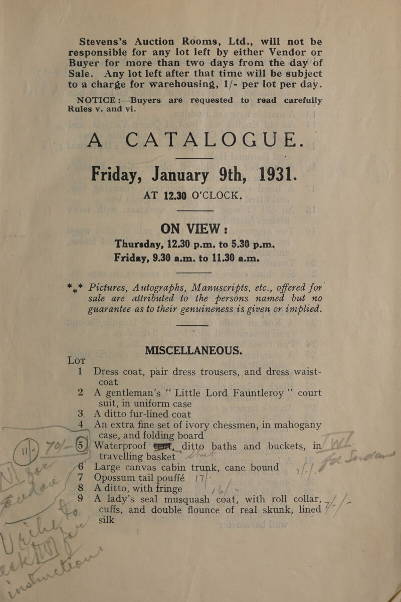 Stevens’s Auction Rooms, Ltd., will not be responsible for any lot left by either Vendor or Buyer for more than two days from the day of Sale. Any lot left after that time will be subject to a charge for warehousing, 1/- per lot per day. NOTICE :—Buyers are requested to read carefully Rules v. and vi. Pen Lea L.O.G Ue. Friday, January 9th, 1931. AT 12.30 O’CLOCK., ON VIEW : Thursday, 12.30 p.m. to 5.30 p.m. Friday, 9.30 a.m. to 11.30 a.m.  * * Pictures, Autographs, Manuscripts, etc., offered for sale are attributed to the persons named but no guarantee as to their genuineness 1s given or implied.  MISCELLANEOUS. Lot 1 Dress coat, pair dress trousers, and dress waist- coat 2 A gentleman’s “ Little Lord Fauntleroy suit, in uniform case 3. A ditto fur-lined coat DER. es An extra fine set of ivory chessmen, in mahogany 3) court . case, and folding board ) Waterproof tert, cibip baths and buckets, in | travelling basket ~ /6 Large canvas cabin ae cane bound ,// ¢° ' 7 Opossum tail pouffé 7): | 8 A ditto, with fringe IE ee Bs Pe lady’s seal musquash ater with roll collar, _ t &lt;ea cuffs, and double flounce of real skunk, lined : silk L i ie, Vd : ‘ \ \ 1 1iN 5 4 \ { | Ks © ay oe