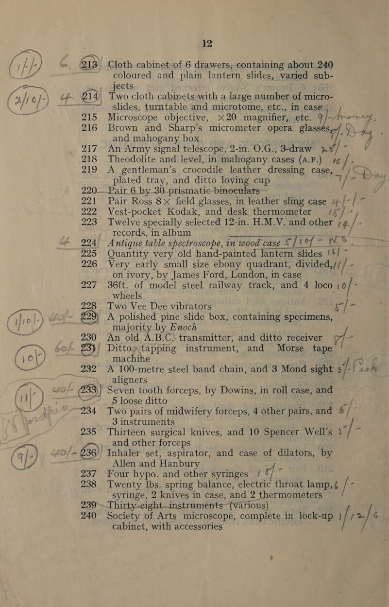 a 235 237 238 239° 240° 12 coloured and plain lantern slides aiVoned sub- jects slides, turntable and microtome, etc., in case). ; Microscope objective, x20 magnifier, etc. 9 |-Arv joe Brown and Sharp’s micrometer opera glassés CoN 4 and mahogany box. n j de An Army signal telescope, 2 -in. O.G., 3-draw 4 A: V Theodolite and level, in indhidgany cases (A.F.) 76 A gentleman’s crocodile leather dressing case, £) “th. plated tray, and ditto loving cup 4 1. ar { Pair Ross 8x field glasses, in leather sling case 4-/*/ ~ Vest-pocket Kodak, and desk thermometer /¢ ‘/ * Twelve specially selected 12-in. H.M.V. and other th f* records, in album a RE easel Quantity very old hand-painted lantern slides '+/ ~ Very early small size ebony quadrant, divided lt - on ivory, by James Ford, London, in case 36ft. of model steel railway track, and 4 loco 10 / : wheels Two Vee Dee vibrators le ‘ A polished pine slide box, containing specimens, majority by Enoch An old. A.B.C. transmitter, and ditto receiver rf - machine rave / Ae Re Pe aligners 5 loose ditto Two pairs of midwifery forceps, 4 other pairs, and 5 / 3 instruments Thirteen surgical knives, and 10 Spencer Well’s 43 and other forceps Inhaler set, aspirator, and case of dilators, by Allen and Hanbury a. ‘Four hypo. and other syringes / ¢/ { Twenty lbs. spring balance, electric throat ie fk syringe, 2 knives in case, and 2 thermometers Thirty-eight—instruments~ (various) Society of Arts microscope, complete in lock-up | / / 2% ] cabinet, with accessories