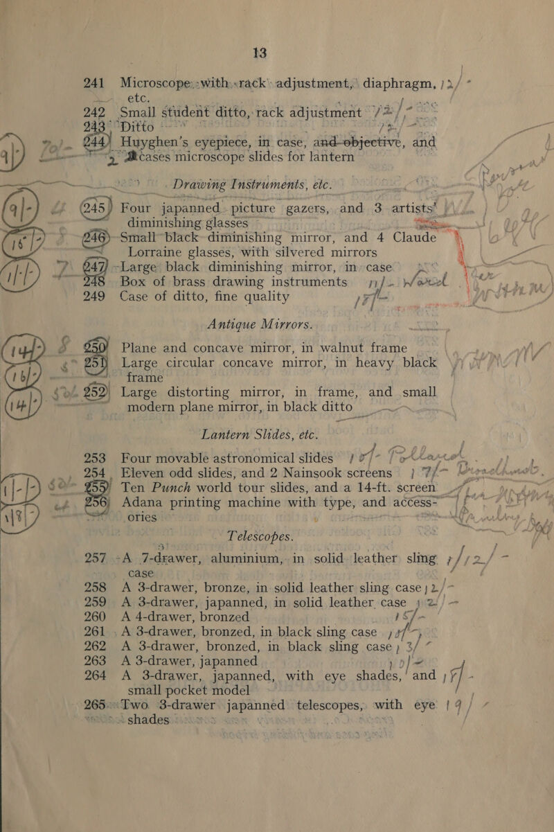  13 241 Microscope::with:«rack’ adjustment, aioe ya/° on, CLG, i tases): 2 Small student ditto, rack adjustment Dor ee PEP TLO fe ict }'s } Huyghen’s eyepiece, in. case, on ene ge and at ‘Mcases microscope slides fOr lantern   (245 | Bui Bee ane. picture gazers, and 3 artists’ ;  i diminishing glasses ~ se... ~ Lorraine glasses, with silvered mirrors : £47) -Large black diminishing mirror, incase’, | by re f 248 Box of brass drawing instruments ;) / niWeee Ne eh 249 Case of ditto, fine quality FT ? | Antique Mirrors. } Large circular concave mirror, in heavy black ae trame ~ _ modern plane mirror, in black ditto &gt; Lantern Slides, etc. }  253 Four movable astronomical slides. / 77* / 942 oA i ah _ 254, Eleven odd slides, and 2 Nainsook screens } ‘7//~ brah ated | ' Ten Punch world tour slides, and a 14-ft. screen 7) . ) Adana printing machine with type, ~~ access-— [Sage MOOD Ofiesia7y  ce anf ve : | Telescopes. mM 257, o7A 7 irs aluminium, in agg leather sing. 1/12. = + case , 258 A 3-drawer, bronze, in aol leather sling case | 2/ 259 &lt;A 3-drawer, japanned, in solid leather. we ee 260 &lt;A 4-drawer, bronzed 261, A’ 3- drawer, bronzed, in black sling case, fs pe A 3- drawer, bronzed, in black sling Caos i 263 &lt;A 3-drawer, japanned 264 A 3-drawer, japanned, with eye greaes. | ben a small pocket model | 265. Two ‘3- drawer: Une lige oo with eye {9 / 7 Paot shacesss.2h205 a8 % x ay