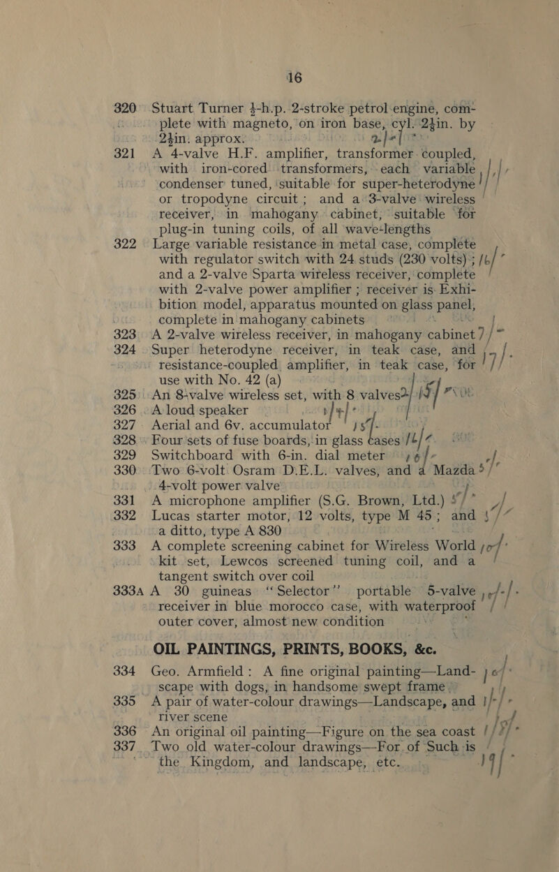 320 Stuart Turner }-h.p. 2-stroke petrol-engine, com- ©. .0. plete with magneto, on iron base, cyl: 2gin. by 5 a. 2h: approx: . aletims B21 ‘aX ‘4- valve H.F. amplifier, tone eona coupled, | with iron-cored. transformers, -each variable , },| , condenser’ tuned, ‘suitable for super heteodyae | or tropodyne circuit; and a 3-valve wireless © receiver, in mahogany cabinet, suitable ‘for plug-in tuning coils, of all wave-lengths 322 Large variable resistance-in metal case, complete with regulator switch with 24 studs (230 volts); / o/ f and a 2-valve Sparta wireless receiver, complete with 2-valve power amplifier ; receiver is- Exhi- bition model, apparatus mounted on glass panel, of complete in mahogany cabinets{ 82K | 323. A 2-valve wireless receiver, in mahogany cabinet 7 /~ } 324 Super heterodyne receiver, in teak case, and / -. o.) resistance-coupled. amplifier, in — case, for 17, use with No. 42 (a) 325: An 84valve wireless set, with 8 valves? f Sw PV 326 .. Aloud speaker © LAM +] 327. Aerial and 6v. accumulator ‘/5§ 1: SLO. 328. Four'sets of fuse boards,-in glass Cases’/ ule. a 329 Switchboard with 6-in. dial meter ;¢ ‘|, 330.. Two 6-volt. Osram D.E.L. valves, and : Mazda $ oO... ...4-volt power valve aa 331 A microphone amplifier (S. Ge Brown, Ltd.) ! A 332 Lucas starter motor, 12 volts, type M 45 ; and | 7 a a ditto, type A 830 | 333 A complete screening cabinet for Wireless World or oo... Skit set, Lewcos screened tuning coil, and a / tangent switch over coil ns 333A A 30 guineas ‘Selector’ portable 5- valve Ve /. receiver in blue morocco case, with water outer cover, almost new condition OIL PAINTINGS, PRINTS, BOOKS, &amp;e. 334 Geo. Armfield: A fine original’ painting—Land- _ scape with dogs, in handsome swept frame © 14 } 335 A pair of water-colour drawings—Landscape, and py river scene 336 An original oil painting—Figure on the sea coast / / YE 337. Two old water-colour drawings—For.of Such-is - ) the Kingdom, and landscape, etc. J | t